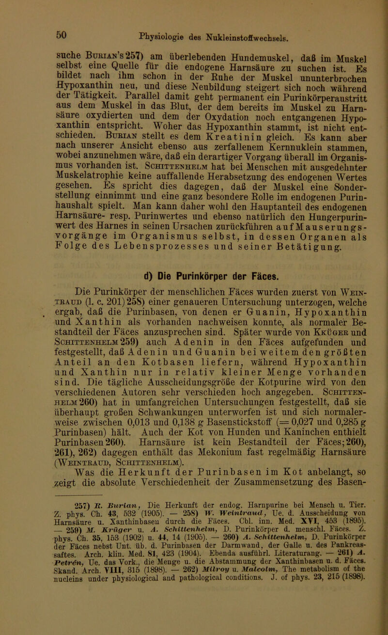 suche Burian’s257) am überlebenden Hundemoskel, daß im Muskel selbst eine Quelle für die endogene Harnsäure zu suchen ist. Es bildet nach ihm schon in der Ruhe der Muskel ununterbrochen Hypoxanthin neu, und diese Neubildung steigert sich noch während der Tätigkeit. Parallel damit geht permanent ein Purinkörperaustritt aus dem Muskel in das Blut, der dem bereits im Muskel zu Harn- säure oxydierten und dem der Oxydation noch entgangenen Hypo- xanthin entspricht. Woher das Hypoxanthin stammt, ist nicht ent- schieden. Burian stellt es dem Kreatinin gleich. Es kann aber nach unserer Ansicht ebenso aus zerfallenem Kernnuklein stammen, wobei anzunehmen wäre, daß ein derartiger Vorgang überall im Organis- mus vorhanden ist. Schittenhelm hat bei Menschen mit ausgedehnter Muskelatrophie keine auffallende Herabsetzung des endogenen Wertes gesehen. Es spricht dies dagegen, daß der Muskel eine Sonder- stellung einnimmt und eine ganz besondere Rolle im endogenen Purin- haushalt spielt. Man kann daher wohl den Hauptanteil des endogenen Harnsäure- resp. Purinwertes und ebenso natürlich den Hungerpurin- wert des Harnes in seinen Ursachen zurückführen auf Mauserungs- vorgänge im Organismus selbst, in dessen Organen als Folge des Lebensprozesses u nd seiner Betätigung. d) Die Purinkörper der Fäces. Die Purinkörper der menschlichen Fäces wurden zuerst von Wein- traud (1. c. 201) 25S) einer genaueren Untersuchung unterzogen, welche ergab, daß die Purinbasen, von denen er Guanin, Hypoxanthin und Xanthin als vorhanden nachweisen konnte, als normaler Be- standteil der Fäces anzusprechen sind. Später wurde von Kküger und Schittenhelm259) auch Adenin in den Fäces aufgefunden und festgestellt, daß Adenin und Guanin beiweitemdengrößten Anteil an den Kotbasen liefern, während Hypoxanthin und Xanthin nur in relativ kleiner Menge vorhanden sind. Die tägliche Ausscheidungsgröße der Kotpurine wird von den verschiedenen Autoren sehr verschieden hoch angegeben. Schitten- helm 260) hat in umfangreichen Untersuchungen festgestellt, daß sie überhaupt großen Schwankungen unterworfen ist und sich normaler- weise zwischen 0,013 und 0,138 g Basenstickstoif (= 0,027 und 0,285 g Purinbasen) hält. Auch der Kot von Hunden und Kaninchen enthielt Purinbasen 260). Harnsäure ist kein Bestandteil der Fäces; 260), 261), 262) dagegen enthält das Mekonium fast regelmäßig Harnsäure (Weintraud, Schittenhelm). Was die Herkunft der Purinbasen im Kot anbelangt, so zeigt die absolute Verschiedenheit der Zusammensetzung des Basen- 257) 2f. Burian, Die Herkunft der endog. Harnpurine bei Mensch u. Tier. Z. phys. Ch. 43, 532 (1905). — 258) W. Weintraud, Ue. d. Ausscheidung von Harnsäure u. Xanthinbasen durch die Fäces. Cbl. inn. Med. XVI. 453 (1895). — 259) M. Krüger u. A. Schittenhelm, D. Purinkörper d. menschl. Fäces. Z. phys. Ch. 35, 153 (1902) u. 44. 14 (1905). — 260) A. Schittenhelm, D. Purinkörper der Fäces nebst Unt. üb. d. Purinbasen der Darm wand, der Galle u. des Pankreas- saftes. Arch. klin. Med. 81, 423 (1904). Ebenda ausfübrl. Literaturang. — 261) A. Petrdn, Ue. das Vork., die Menge u. die Abstammung der Xanthinbasen u. d. Fäces. Stand. Arch. VIII. 315 (1898). — 262) Milroy u. Malcolm, The metabolism of the nucleins under physiological aud pathological conditions. J. of phys. 23, 215(1898).