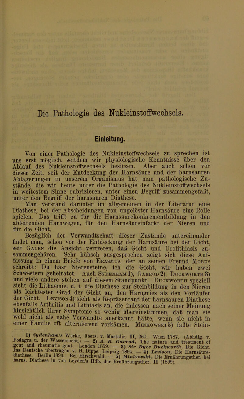 Die Pathologie des Nukleinstoffwechsels. Einleitung. Von einer Pathologie des Nukleinstoffwechsels zu sprechen ist uns erst möglich, seitdem wir physiologische Kenntnisse über den Ablauf des Nukleinstoffwechsels besitzen. Aber auch schon vor dieser Zeit, seit der Entdeckung der Harnsäure und der harnsauren Ablagerungen in unserem Organismus hat man pathologische Zu- stände, die wir heute unter die Pathologie des Nukleinstoffwechsels in weitestem Sinne rubrizieren, unter einen Begriff zusammengefaßt, unter den Begriff der harnsauren Diathese. Man verstand darunter im allgemeinen in der Literatur eine Diathese, bei der Abscheidungen von ungelöster Harnsäure eine Rolle spielen. Das trifft zu für die Harnsäurekonkrementbildung in den ableitenden Harnwegen, für den Harnsäureinfarkt der Nieren und für die Gicht. Bezüglich der Verwandtschaft dieser Zustände untereinander findet man, schon vor der Entdeckung der Harnsäure bei der Gicht, seit Galen die Ansicht vertreten, daß Gicht und Urolitliiasis zu- sammengehören. Sehr hübsch ausgesprochen zeigt sich diese Auf- fassung in einem Briefe von Erasmus, der an seinen Freund Morus schreibt: Du hast Nierensteine, ich die Gicht, wir haben zwei Schwestern geheiratet. Auch Sydenham 1), Garrod 2), Duckworth B) und viele andere stehen auf diesem Standpunkt. Duckworth speziell sieht die Lithaemie, d. i. die Diathese zur Steinbildung in den Nieren als leichtesten Grad der Gicht an, den Harngries als den Vorläufer der Gicht. Levison 4) sieht als Repräsentant der harnsauren Diathese ebenfalls Arthritis und Lithiasis an, die indessen nach seiner Meinung hinsichtlich ihrer Symptome so wenig übereinstimmen, daß man sie wohl nicht als nahe Verwandte anerkannt hätte, wenn sie nicht in einer bamilie oft alternierend vorkämen. Minkowski 5) faßte Stein- 1) Sydenham’s Werke, übers, v. Mastalir. II, 260. Wien 1787. (Abhdlg. v. Bodagra u. der Wassersucht.) — 2) A. B. Garrod, The nature and treatment of gout and rheumatic gout. London 1859. — 3) Sir Dyce Duckworth, Die Gicht, ins Deutsche übertragen v. H. Dippe, Leipzig 1894. — 4) Levison, Die Harnsäure- diathese. Berlin 1893. Bei Hirschwald. — 5) Minkowski, Die Ernährungsther. bei