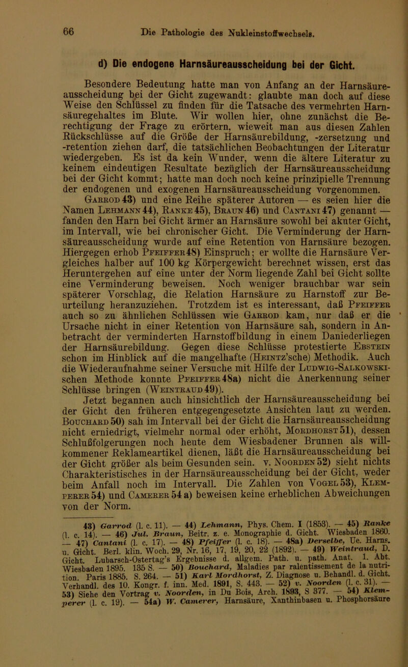 d) Die endogene Harnsäureausscheidung bei der Gicht. Besondere Bedeutung hatte man von Anfang an der Harnsäure- ausscheidung bei der Gicht zugewandt: glaubte man doch auf diese Weise den Schlüssel zu finden für die Tatsache des vermehrten Ham- säuregehaltes im Blute. Wir wollen hier, ohne zunächst die Be- rechtigung der Frage zu erörtern, wieweit man aus diesen Zahlen Rückschlüsse auf die Größe der Harnsäurebildung, -Zersetzung und -retention ziehen darf, die tatsächlichen Beobachtungen der Literatur wiedergeben. Es ist da kein Wunder, wenn die ältere Literatur zu keinem eindeutigen Resultate bezüglich der Harnsäureausscheidung bei der Gicht kommt; hatte man doch noch keine prinzipielle Trennung der endogenen und exogenen Harnsäureausscheidung vorgenommen. Garrod 43) und eine Reihe späterer Autoren — es seien hier die Namen Lehmann 44), Ranke 45), Braun 46) und Cantani47) genannt — fanden den Harn bei Gicht ärmer an Harnsäure sowohl bei akuter Gicht, im Intervall, wie bei chronischer Gicht. Die Verminderung der Harn- säureausscheidung wurde auf eine Retention von Harnsäure bezogen. Hiergegen erhob Pfeiffer48) Einspruch; er wollte die Harnsäure Ver- gleiches halber auf 100 kg Körpergewicht berechnet wissen, erst das Heruntergehen auf eine unter der Norm liegende Zahl bei Gicht sollte eine Verminderung beweisen. Noch weniger brauchbar war sein späterer Vorschlag, die Relation Harnsäure zu Harnstoff zur Be- urteilung heranzuziehen. Trotzdem ist es interessant, daß Pfeiffer auch so zu ähnlichen Schlüssen wie Garrod kam, nur daß er die 1 Ursache nicht in einer Retention von Harnsäure sah, sondern in An- betracht der verminderten Harnstoffbildung in einem Daniederliegen der Harnsäurebildung. Gegen diese Schlüsse protestierte Ebstein schon im Hinblick auf die mangelhafte (HEiNTz’sche) Methodik. Auch die Wiederaufnahme seiner Versuche mit Hilfe der Ludwig-Salkowski- schen Methode konnte Pfeiffer48a) nicht die Anerkennung seiner Schlüsse bringen (Weintraud49)). Jetzt begannen auch hinsichtlich der Harnsäureausscheidung bei der Gicht den früheren entgegengesetzte Ansichten laut zu werden. Bouchard 50) sah im Intervall bei der Gicht die Harnsäureausscheidung nicht erniedrigt, vielmehr normal oder erhöht, Mordhorst 51), dessen Schlußfolgerungen noch heute dem Wiesbadener Brunnen als will- kommener Reklameartikel dienen, läßt die Harnsäureausscheidung bei der Gicht größer als beim Gesunden sein. v. Noorden 52) sieht nichts Charakteristisches in der Harnsäureausscheidung bei der Gicht, weder beim Anfall noch im Intervall. Die Zahlen von Vogel 53), Klem- perer54) und CAMERER54a) beweisen keine erheblichen Abweichungen von der Norm. 43) Gart'od (1. c. 11). — 44) Lehmann, Phys. Chem. I (1853). — 45) Ranke CI c 14) — 46) Jul. Braun, Beitr. z. e. Monographie d. Gicht. Wiesbaden 1860. _ 47) Cantani (1. c. 17). — 48) Pfeiffer (1. c. 18). — 48a) Derselbe, Ue. Harns. yi. Gicht. Berl. klin. Woch. 29, Nr. 16, 17, 19, 20, 22 (1892). — 49) Weintraud,, D. Gicht. Lubarsch-Ostertag’s Ergebnisse d. allgem. Path. u. path. Anat. 1. Abt. Wiesbaden 1895. 135 S. — 50) Bouchard, Maladies par ralentissement de Ia nutn- tion Paris 1885. S. 264. — 51) Barl Mordhorst, Z. Diagnose u. Behandl. d. Gicht. Verband! des 10. Kongr. f. inn. Med. 1891, S. 443. — 52) v. Boorden (1 c. 31). — 53) Siehe den Vortrag v. Noorden, in Da Bois, Arch. 1893, S 377. — 54) JClem- percr (1. c. 19). — 54a) TV. Camerer, Harnsäure, Xanthinbasen u. Phosphorsaure