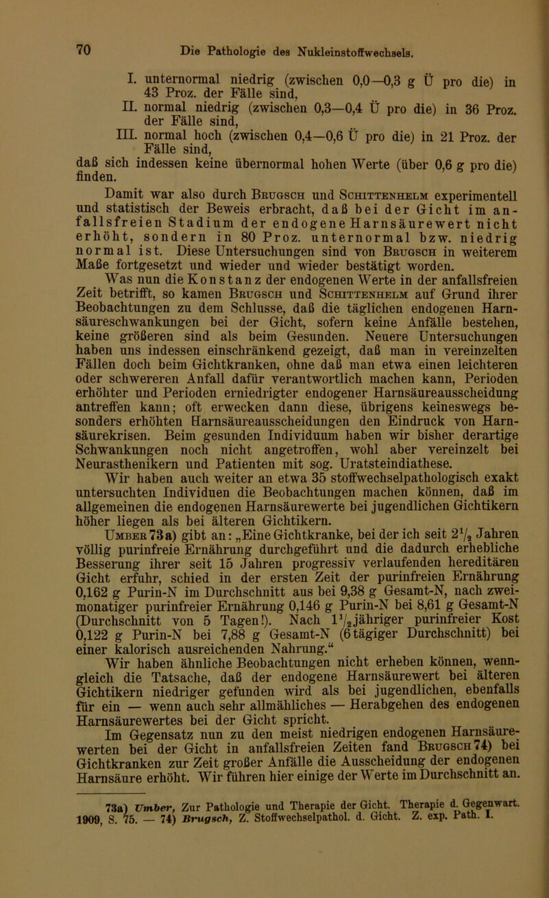 I. unternormal niedrig (zwischen 0,0—0,3 g Ü pro die) in 43 Proz. der Fälle sind, II. normal niedrig (zwischen 0,3—0,4 Ü pro die) in 36 Proz. der Fälle sind, III. normal hoch (zwischen 0,4—0,6 Ü pro die) in 21 Proz. der Fälle sind, daß sich indessen keine übernormal hohen Werte (über 0,6 g pro die) finden. Damit war also durch Brugsch und Schittenhelm experimentell und statistisch der Beweis erbracht, daß bei der Gicht im an- fallsfreien Stadium der endogene Harnsäurewert nicht erhöht, sondern in 80 Proz. unternormal bzw. niedrig normal ist. Diese Untersuchungen sind von Brugsch in weiterem Maße fortgesetzt und wieder und wieder bestätigt worden. Was nun die Konstanz der endogenen Werte in der anfallsfreien Zeit betrifft, so kamen Brugsch und Schittenhelm auf Grund ihrer Beobachtungen zu dem Schlüsse, daß die täglichen endogenen Harn- säureschwankungen bei der Gicht, sofern keine Anfälle bestehen, keine größeren sind als beim Gesunden. Neuere Untersuchungen haben uns indessen einschränkend gezeigt, daß man in vereinzelten Fällen doch beim Gichtkranken, ohne daß man etwa einen leichteren oder schwereren Anfall dafür verantwortlich machen kann, Perioden erhöhter und Perioden erniedrigter endogener Harnsäureausscheidung antreffen kann; oft erwecken dann diese, übrigens keineswegs be- sonders erhöhten Harnsäureausscheidungen den Eindruck von Harn- säurekrisen. Beim gesunden Individuum haben wir bisher derartige Schwankungen noch nicht angetroffen, wohl aber vereinzelt bei Neurasthenikern und Patienten mit sog. Uratsteindiathese. Wir haben auch weiter an etwa 35 stoffwechselpathologisch exakt untersuchten Individuen die Beobachtungen machen können, daß im allgemeinen die endogenen Harnsäure werte bei jugendlichen Gichtikern höher liegen als bei älteren Gichtikern. Umber73a) gibt an: „EineGichtkranke, bei der ich seit 2% Jahren völlig purinfreie Ernährung durchgeführt und die dadurch erhebliche Besserung ihrer seit 15 Jahren progressiv verlaufenden hereditären Gicht erfuhr, schied in der ersten Zeit der purinfreien Ernährung 0,162 g Purin-N im Durchschnitt aus bei 9,38 g Gesamt-N, nach zwei- monatiger purinfreier Ernährung 0,146 g Purin-N bei 8,61 g Gesamt-N (Durchschnitt von 5 Tagen!). Nach l1/,jähriger purinfreier Kost 0,122 g Purin-N bei 7,88 g Gesamt-N (6 tägiger Durchschnitt) bei einer kalorisch ausreichenden Nahrung.“ Wir haben ähnliche Beobachtungen nicht erheben können, wenn- gleich die Tatsache, daß der endogene Harnsäurewert bei älteren Gichtikern niedriger gefunden wird als bei jugendlichen, ebenfalls für ein — wenn auch sehr allmähliches — Herabgehen des endogenen Harnsäurewertes bei der Gicht spricht. Im Gegensatz nun zu den meist niedrigen endogenen Harnsäure- werten bei der Gicht in anfallsfreien Zeiten fand Brugsch <4) bei Gichtkranken zur Zeit großer Anfälle die Ausscheidung der endogenen Harnsäure erhöht. Wir führen hier einige der Werte im Durchschnitt an. 73a) Umher, Zur Pathologie und Therapie der Gicht. Therapie d. Gegenwart. 1909, S. 75. — 74) Brugsch, Z. Stoffwechselpathol. d. Gicht. Z. exp. Path. 1.