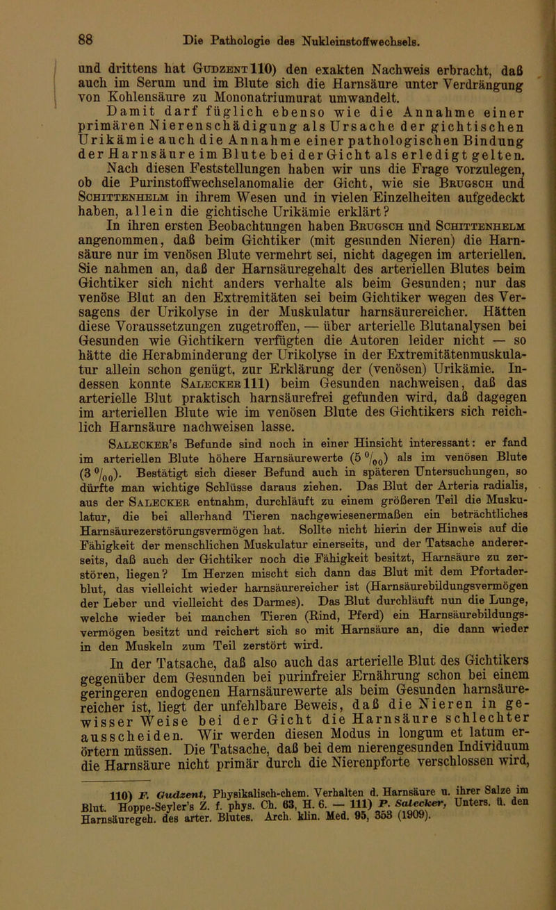 und drittens hat GudzentIIO) den exakten Nachweis erbracht, daß auch im Serum und im Blute sich die Harnsäure unter Verdrängung von Kohlensäure zu Mononatriumurat umwandelt. Damit darf füglich ebenso wie die Annahme einer primären Nierenschädigung als Ursache der gichtischen Urikämie auch die Annahme einer pathologischen Bindung der Harnsäure im Blute bei derGicht als erledigt gelten. Nach diesen Feststellungen haben wir uns die Frage vorzulegen, ob die Purinstoffwechselanomalie der Gicht, wie sie Brugsch und Scbittenhelm in ihrem Wesen und in vielen Einzelheiten aufgedeckt haben, allein die gichtische Urikämie erklärt? In ihren ersten Beobachtungen haben Brugsch und Schittenhelm angenommen, daß beim Gichtiker (mit gesunden Nieren) die Harn- säure nur im venösen Blute vermehrt sei, nicht dagegen im arteriellen. Sie nahmen an, daß der Harnsäuregehalt des arteriellen Blutes beim Gichtiker sich nicht anders verhalte als beim Gesunden; nur das venöse Blut an den Extremitäten sei beim Gichtiker wegen des Ver- sagens der Urikolyse in der Muskulatur harnsäurereicher. Hätten diese Voraussetzungen zugetroffen, — über arterielle Blutanalysen bei Gesunden wie Gichtikern verfügten die Autoren leider nicht — so hätte die Herabminderung der Urikolyse in der Extremitätenmuskula- tur allein schon genügt, zur Erklärung der (venösen) Urikämie. In- dessen konnte Salecker 111) beim Gesunden nachweisen, daß das arterielle Blut praktisch harnsäurefrei gefunden wird, daß dagegen im arteriellen Blute wie im venösen Blute des Gichtikers sich reich- lich Harnsäure nachweisen lasse. Salecker’s Befunde sind noch in einer Hinsicht interessant: er fand im arteriellen Blute höhere Harnsäurewerte (5 °/00) als im venösen Blute (3 °/00). Bestätigt sich dieser Befund auch in späteren Untersuchungen, so dürfte man wichtige Schlüsse daraus ziehen. Das Blut der Arteria radialis, aus der SALECKER entnahm, durchläuft zu einem größeren Teil die Musku- latur, die bei allerhand Tieren nachgewiesenermaßen ein beträchtliches Harnsäurezerstörungsvermögen hat. Sollte nicht hierin der Hinweis auf die Fähigkeit der menschlichen Muskulatur einerseits, und der Tatsache anderer- seits, daß auch der Gichtiker noch die Fähigkeit besitzt, Harnsäure zu zer- stören, liegen? Im Herzen mischt sich dann das Blut mit dem Pfortader- blut, das vielleicht wieder harnsäurereicher ist (Harnsäurebildungsvermögen der Leber und vielleicht des Darmes). Das Blut durchläuft nun die Lunge, welche wieder bei manchen Tieren (Rind, Pferd) ein Harnsäurebildungs- vermögen besitzt und reichert sich so mit Harnsäure an, die dann wieder in den Muskeln zum Teil zerstört wird. In der Tatsache, daß also auch das arterielle Blut des Gichtikers gegenüber dem Gesunden bei purinfreier Ernährung schon bei einem geringeren endogenen Harnsäure werte als beim Gesunden harnsäure- reicher ist, liegt der unfehlbare Beweis, daß die Nieren in ge- wisser Weise bei der Gicht die Harnsäure schlechter ausscheiden. Wir werden diesen Modus in longum et latum er- örtern müssen. Die Tatsache, daß bei dem nierengesunden Individuum die Harnsäure nicht primär durch die Nierenpforte verschlossen wird, 110) F. Oudzent, Physikalisch-ehern. Verhalten d. Harnsäure u. Blut. Hoppe-Seyler’s Z. f. phys. Ch. 63 H. 6 - P .Salecker, Ham säure geh. des arter. Blutes. Arch. klm. Hed. 95, 353 (1909). ihrer Salze im Unters, ü. den