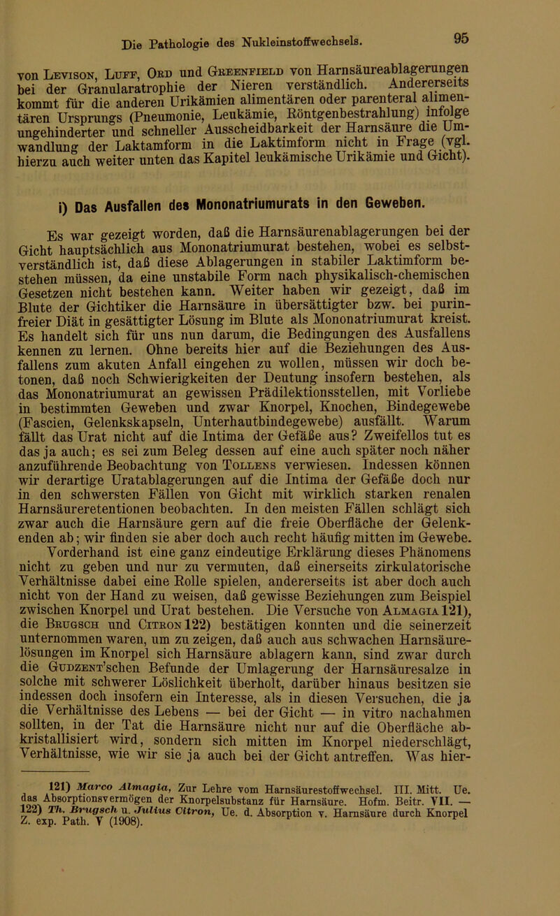 von Levison Luit, Ord und Greenfield von Harnsäureablagerungen bei der Granularatrophie der Nieren verständlich. Andererseits kommt für die anderen Urikämien alimentären oder parenteral alimen- tären Ursprungs (Pneumonie, Leukämie, Röntgenbestrahlung) infolge ungehinderter und schneller Ausscheidbarkeit der Harnsäure die Um- wandlung der Laktamform in die Laktimform nicht in Frage (vgl. hierzu auch weiter unten das Kapitel leukämische Unkämie und Gicht). i) Das Ausfallen des Mononatriumurats in den Geweben. Es war gezeigt worden, daß die Harnsäurenablagerungen bei der Gicht hauptsächlich aus Mononatriumurat bestehen, wobei es selbst- verständlich ist, daß diese Ablagerungen in stabiler Laktimform be- stehen müssen, da eine unstabile Form nach physikalisch-chemischen Gesetzen nicht bestehen kann. Weiter haben wir gezeigt, daß im Blute der Gichtiker die Harnsäure in übersättigter bzw. bei purin- freier Diät in gesättigter Lösung im Blute als Mononatriumurat kreist. Es handelt sich für uns nun darum, die Bedingungen des Ausfallens kennen zu lernen. Ohne bereits hier auf die Beziehungen des Aus- fallens zum akuten Anfall eingehen zu wollen, müssen wir doch be- tonen, daß noch Schwierigkeiten der Deutung insofern bestehen, als das Mononatriumurat an gewissen Prädilektionsstellen, mit Vorliebe in bestimmten Geweben und zwar Knorpel, Knochen, Bindegewebe (Fascien, Gelenkskapseln, Unterhautbindegewebe) ausfällt. Warum fällt das Urat nicht auf die Intima der Gefäße aus ? Zweifellos tut es das ja auch; es sei zum Beleg dessen auf eine auch später noch näher anzuführende Beobachtung von Tollen s verwiesen. Indessen können wir derartige Uratablagerungen auf die Intima der Gefäße doch nur in den schwersten Fällen von Gicht mit wirklich starken renalen Harnsäureretentionen beobachten. In den meisten Fällen schlägt sich zwar auch die Harnsäure gern auf die freie Oberfläche der Gelenk- enden ab; wir finden sie aber doch auch recht häufig mitten im Gewebe. Vorderhand ist eine ganz eindeutige Erklärung dieses Phänomens nicht zu geben und nur zu vermuten, daß einerseits zirkulatorische Verhältnisse dabei eine Rolle spielen, andererseits ist aber doch auch nicht von der Hand zu weisen, daß gewisse Beziehungen zum Beispiel zwischen Knorpel und Urat bestehen. Die Versuche von Almagia121), die Brugsch und Citron122) bestätigen konnten und die seinerzeit unternommen waren, um zu zeigen, daß auch aus schwachen Harnsäure- lösungen im Knorpel sich Harnsäure ablagern kann, sind zwar durch die GuDZENT’schen Befunde der Umlagerung der Harnsäuresalze in solche mit schwerer Löslichkeit überholt, darüber hinaus besitzen sie indessen doch insofern ein Interesse, als in diesen Versuchen, die ja die Verhältnisse des Lebens — bei der Gicht — in vitro nachahmen sollten, in der Tat die Harnsäure nicht nur auf die Oberfläche ab- kristallisiert wird, sondern sich mitten im Knorpel niederschlägt, Verhältnisse, wie wir sie ja auch bei der Gicht antreffen. Was hier- 121) Marco Almagia, Zur Lehre vom Harnsäurestoffwechsel. III. Mitt. Ue. das Absorptionsvermögen der Knorpelsuhstanz für Harnsäure. Hofm. Beitr. T1I. — 122) Th. Brugsch u Julius Cltron, Ue. d. Absorption v. Harnsäure durch Knorpel