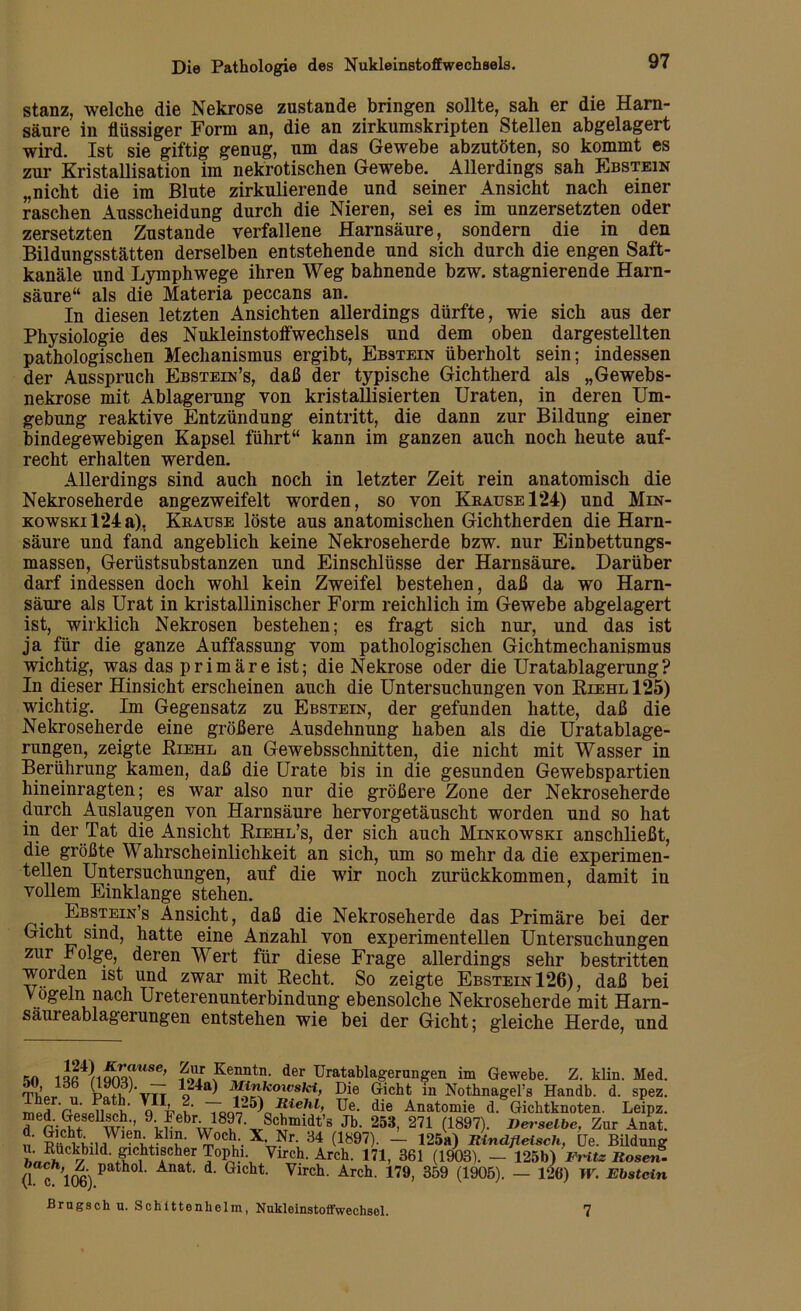 stanz, welche die Nekrose zustande bringen sollte, sah er die Harn- säure in flüssiger Form an, die an zirkumskripten Stellen abgelagert wird. Ist sie giftig genug, um das Gewebe abzutöten, so kommt es zur Kristallisation im nekrotischen Gewebe. Allerdings sah Ebstein „nicht die im Blute zirkulierende und seiner Ansicht nach einer raschen Ausscheidung durch die Nieren, sei es im unzersetzten oder zersetzten Zustande verfallene Harnsäure, sondern die in den Bildungsstätten derselben entstehende und sich durch die engen Saft- kanäle und Lymphwege ihren Weg bahnende bzw. stagnierende Harn- säure“ als die Materia peccans an. In diesen letzten Ansichten allerdings dürfte, wie sich aus der Physiologie des Nukleinstoffwechsels und dem oben dargestellten pathologischen Mechanismus ergibt, Ebstein überholt sein; indessen der Ausspruch Ebstein’s, daß der typische Gichtherd als „Gewebs- nekrose mit Ablagerung von kristallisierten Uraten, in deren Um- gebung reaktive Entzündung eintritt, die dann zur Bildung einer bindegewebigen Kapsel führt“ kann im ganzen auch noch heute auf- recht erhalten werden. Allerdings sind auch noch in letzter Zeit rein anatomisch die Nekroseherde angezweifelt worden, so von Krause 124) und Min- kowski 124a), Krause löste aus anatomischen Gichtherden die Harn- säure und fand angeblich keine Nekroseherde bzw. nur Einbettungs- massen, Gerüstsubstanzen und Einschlüsse der Harnsäure. Darüber darf indessen doch wohl kein Zweifel bestehen, daß da wo Harn- säure als Urat in kristallinischer Form reichlich im Gewebe abgelagert ist, wirklich Nekrosen bestehen; es fragt sich nur, und das ist ja für die ganze Auffassung vom pathologischen Gichtmechanismus wichtig, was das primäre ist; die Nekrose oder die Uratablagerung? In dieser Hinsicht erscheinen auch die Untersuchungen von Riehl 125) wichtig. Im Gegensatz zu Ebstein, der gefunden hatte, daß die Nekroseherde eine größere Ausdehnung haben als die Uratablage- rungen, zeigte Riehl an Gewebsschnitten, die nicht mit Wasser in Berührung kamen, daß die Urate bis in die gesunden Gewebspartien hineinragten; es war also nur die größere Zone der Nekroseherde durch Auslaugen von Harnsäure hervorgetäuscht worden und so hat in der Tat die Ansicht Riehl’s, der sich auch Minkowski anschließt, die größte Wahrscheinlichkeit an sich, um so mehr da die experimen- tellen Untersuchungen, auf die wir noch zurückkommen, damit in vollem Einklänge stehen. Ebstein’s Ansicht, daß die Nekroseherde das Primäre bei der Gicht sind, hatte eine Anzahl von experimentellen Untersuchungen zur Folge, deren Wert für diese Frage allerdings sehr bestritten worden ist und zwar mit Recht. So zeigte Ebstein 126), daß bei Vögeln nach Ureterenunterbindung ebensolche Nekroseherde mit Harn- säureablagerungen entstehen wie bei der Gicht; gleiche Herde, und Kn iQG*MQm?WSe’ fS ?enntn- der Uratablagerungen im Gewebe. Z. klin. Med. 3 Jd,b 124a) Minkoivski, Die Gicht in Nothnagel’s Handb. d. spez. TPfc v T *25) KieM, Ue. die Anatomie d. Gichtknoten. Leipz. f*“* 'Jebw18u7VSCxbmidt’s Jb‘ 253> 271 (1897)- derselbe. Zur Anat. d. Gicht Wien. klm. Woch. X. Nr. 34 (1897). — 125a) Rindfleisch, De. Bildung u. Euckbild gichtischer Tophi. Virch. Arch. 171, 361 (1903). — 125b) Fritz Rosen- (1 <f 106) patho1' Anat' d' Glcht Virch. Arch. 179, 359 (1905). — 126) W. Ebstein Brugsch u. Schittenhelm, Nukleinstoffwechsol. 7