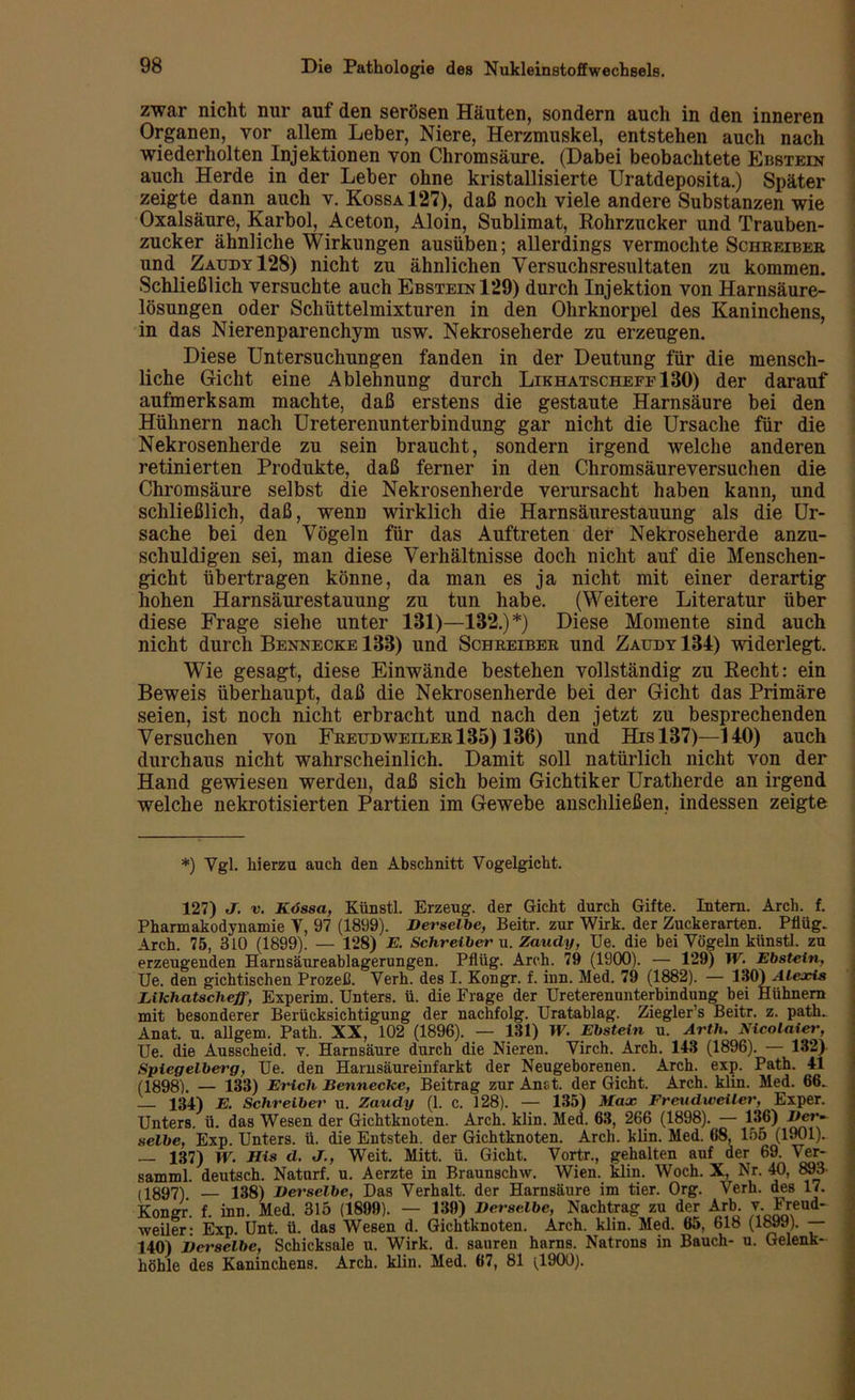 zwar nicht nur auf den serösen Häuten, sondern auch in den inneren Organen, vor allem Leber, Niere, Herzmuskel, entstehen auch nach wiederholten Injektionen von Chromsäure. (Dabei beobachtete Ebstein auch Herde in der Leber ohne kristallisierte Uratdeposita.) Später zeigte dann auch v. Kossa 127), daß noch viele andere Substanzen wie Oxalsäure, Karbol, Aceton, Aloin, Sublimat, Rohrzucker und Trauben- zucker ähnliche Wirkungen ausüben; allerdings vermochte Schheibeb und Zaudy 128) nicht zu ähnlichen Versuchsresultaten zu kommen. Schließlich versuchte auch Ebstein 129) durch Injektion von Harnsäure- lösungen oder Schüttelmixturen in den Ohrknorpel des Kaninchens, in das Nierenparenchym usw. Nekroseherde zu erzeugen. Diese Untersuchungen fanden in der Deutung für die mensch- liche Gicht eine Ablehnung durch LikhatschefeIBO) der darauf aufmerksam machte, daß erstens die gestaute Harnsäure bei den Hühnern nach Ureterenunterbindung gar nicht die Ursache für die Nekrosenherde zu sein braucht, sondern irgend welche anderen retinierten Produkte, daß ferner in den Chromsäureversuchen die Chromsäure selbst die Nekrosenherde verursacht haben kann, und schließlich, daß, wenD wirklich die Harnsäurestauung als die Ur- sache bei den Vögeln für das Auftreten der Nekroseherde anzu- schuldigen sei, man diese Verhältnisse doch nicht auf die Menschen- gicht übertragen könne, da man es ja nicht mit einer derartig hohen Harnsäurestauung zu tun habe. (Weitere Literatur über diese Frage siehe unter 131)—132.) *) Diese Momente sind auch nicht durch Bennecke 133) und Scbkeibek und Zaudy 134) widerlegt. Wie gesagt, diese Einwände bestehen vollständig zu Recht: ein Beweis überhaupt, daß die Nekrosenherde bei der Gicht das Primäre seien, ist noch nicht erbracht und nach den jetzt zu besprechenden Versuchen von Feeudweileb135) 136) und Hisl37)—140) auch durchaus nicht wahrscheinlich. Damit soll natürlich nicht von der Hand gewiesen werden, daß sich beim Gichtiker Uratherde an irgend welche nekrotisierten Partien im Gewebe anscliließen, indessen zeigte *) Vgl. hierzu auch den Abschnitt Vogelgicht. 127) J. v. Kössa, Künstl. Erzeug, der Gicht durch Gifte. Intern. Arch. f. Pharmakodynamie Y, 97 (1899). Derselbe, Beitr. zur Wirk, der Zuckerarten. Pflüg. Arch. 75, 810 (1899). — 128) E. Schreiber u. Zaudy, Ue. die bei Vögeln künstl. zu erzeugenden Harnsäureablagerungen. Pflüg. Arch. 79 (1900). — 129) IV. Ebstein, Ue. den gichtischen Prozeß. Verh. des I. Kongr. f. inn. Med. 79 (1882). — 130) Alexis Likhatscheff, Experim. Unters, ü. die Frage der Ureterenunterbindung bei Hühnern mit besonderer Berücksichtigung der nachfolg. Uratablag. Ziegler’s Beitr. z. path. Anat, u. allgem. Path. XX, 102 (1896). — 131) IV. Ebstein u. Arth. Nicolaier, Ue. die Ausscheid, v. Harnsäure durch die Nieren. Virch. Arch. 143 (1896). — 132) Spiegelberg, Ue. den Harnsäureinfarkt der Neugeborenen. Arch. exp. Path. 41 (1898). — 133) Erich Hennecke, Beitrag zur Aust. der Gicht. Arch. klm. Med. 66. 134) E. Schreiber u. Zaudy (1. c. 128). — 135) Max Freudweiler, Exper. Unters, ü. das Wesen der Gichtknoten. Arch. klin. Med. 63, 266 (1898). — 136) der- selbe, Exp. Unters, ü. die Entsteh, der Gichtknoten. Arch. klin. Med. 68, 155 (1901). — 137) IV. His d. J., Weit. Mitt. ü. Gicht. Vortr., gehalten auf der 69. Ver- samml. deutsch. Naturf. u. Aerzte in Braunschw. Wien. klin. Woch. X, Nr. 40, 893 (1897). — 138) Derselbe, Das Verhalt, der Harnsäure im tier. Org. Verh. des 17. Kongr. f. inn. Med. 315 (1899). — 139) Derselbe, Nachtrag zu der Arb. v. Freud- weiler: Exp. Unt. ü. das Wesen d. Gichtknoten. Arch. klin. Med. 65, 618 (1899). — 140) Derselbe, Schicksale u. Wirk. d. sauren harns. Natrons in Bauch- u. Gelenk- höhle des Kaninchens. Arch. klin. Med. 67, 81 (1900).