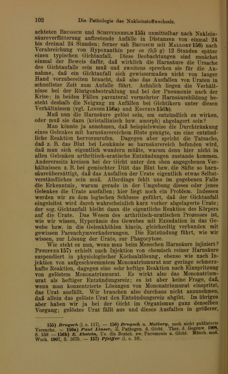 achteten Brugsch und Schittenhelm 155) unmittelbar nach Nuklein- säureverfütterung auftretende Anfälle in Distanzen von einmal 24 bis dreimal 24 Stunden; ferner sah Brugsch mit Mallory15ö) nach Verabreichung von Hypoxanthin per os (0,5 g) 12 Stunden später einen typischen Gichtanfall. Diese Beobachtungen sind zunächst einmal der Beweis dafür, daß wirklich die Harnsäure die Ursache des Gichtanfalls sein muß und zweitens sprechen sie für die An- nahme, daß ein Gichtanfall sich gewissermaßen nicht von langer Hand vorzubereiten braucht, daß also das Ausfallen von Uraten in schnellster Zeit zum Anfalle führt. Aehnlich liegen die Verhält- nisse bei der Röntgenbestrahlung und bei der Pneumonie nach der Krise; in beiden Fällen parenteral vermehrter Harnsäurebildung be- steht deshalb die Neigung zu Anfällen bei Gichtikern unter diesen Verhältnissen (vgl. LiNSERl56a) und Ebstein 156b). Muß nun die Harnsäure gelöst sein, um entzündlich zu wirken, oder muß sie dazu (kristallinisch bzw. amorph) abgelagert sein? Man könnte ja annehmen, daß beispielsweise die Durchtränkung eines Gelenkes mit harnsäurereichem Blute genügte, um eine entzünd- liche Reaktion hervorzurufen. Dagegen aber spricht die Tatsache, daß z. B. das Blut bei Leukämie so harnsäurereich befunden wird, daß man sich eigentlich wundern müßte, warum denn hier nicht in allen Gelenken arthritisch-uratische Entzündungen zustande kommen. Andererseits kreisen bei der Gicht unter den oben angegebenen Ver- hältnissen z. B. bei gemischter Diät das Blut bzw. die Säfte so harn- säureübersättigt, daß das Ausfallen der Urate eigentlich etwas Selbst- verständliches sein muß. Allerdings fehlt uns im gegebenen Falle die Erkenntnis, warum gerade in der Umgebung dieses oder jenes Gelenkes die Urate ausfallen; hier liegt noch ein Problem. Indessen werden wir zu dem logischen Schlüsse geführt, daß der Gichtanfall eingeleitet wird durch wahrscheinlich kurz vorher abgelagerte Urate; der sog. Gichtanfall bleibt dann die eigentliche Reaktion des Körpers auf die Urate. Das Wesen des arthritisch-uratischen Prozesses ist, wie wir wissen, Hyperämie des Gewebes mit Exsudation in das Ge- webe bzw. in die Gelenkhöhlen hinein, gleichzeitig verbunden mit gewissen Parenchymveränderungen. Die Entzündung führt, wie wir wissen, zur Lösung der Urate, zur Phagocytose. Wie steht es nun, wenn man beim Menschen Harnsäure injiziert? Peeiefer157) erhielt nach Injektion von chemisch reiner Harnsäure suspendiert in physiologischer Kochsalzlösung, ebenso wie nach In- jektion von aufgeschwemmtem Mononatriumurat nur geringe schmerz- hafte Reaktion, dagegen eine sehr heftige Reaktion nach Einspritzung von gelöstem Mononatriumurat. Es wirkt also das Mononatrium- urat als heftiger Entzündungsreiz; es ist aber keine Frage, daß, wenn man konzentrierte Lösungen von Mononatriumurat einspritzt, das Urat ausfällt. Wir brauchen also durchaus nicht anzunehmen, daß allein das gelöste Urat den Entzündungsreiz abgibt. Im übrigen aber haben wir ja bei der Gicht im Organismus ganz denselben Vorgang; gelöstes Urat fällt aus und dieses Ausfallen in größerer, 155) Brugsch (1. c. 117). — 156) Brugsch u. Mallory, noch nicht publizierte Versuche. — 156a) Paul Unser, Z. Pathogen, d. Gicht. Ther. d. Gegenw. 1908, g 159 156b) E. Ebstein, Ue. die Bezieh, zw. Pneumonie u. Gicht. Münch, med. Woch.' 1907, S. 1675. — 157) Pfeiffer (1. c. 18).