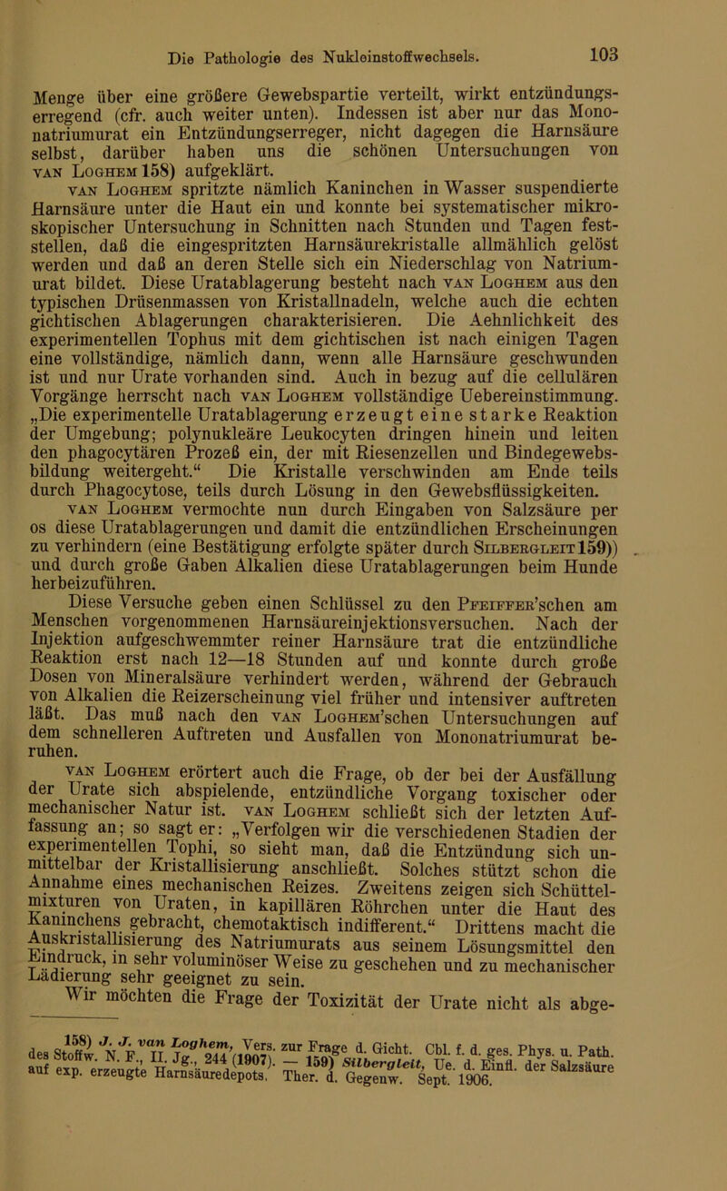 Menge über eine größere Gewebspartie verteilt, wirkt entzündungs- erregend (cfr. auch weiter unten). Indessen ist aber nur das Mono- natriumurat ein Entzündungserreger, nicht dagegen die Harnsäure selbst, darüber haben uns die schönen Untersuchungen von van Loghem 158) aufgeklärt. van Loghem spritzte nämlich Kaninchen in Wasser suspendierte Harnsäure unter die Haut ein und konnte bei systematischer mikro- skopischer Untersuchung in Schnitten nach Stunden und Tagen fest- stellen, daß die eingespritzten Harnsäurekristalle allmählich gelöst werden und daß an deren Stelle sich ein Niederschlag von Natrium- urat bildet. Diese Uratablagerung besteht nach van Loghem aus den typischen Drüsenmassen von Kristallnadeln, welche auch die echten gichtischen Ablagerungen charakterisieren. Die Aehnlichkeit des experimentellen Tophus mit dem gichtischen ist nach einigen Tagen eine vollständige, nämlich dann, wenn alle Harnsäure geschwunden ist und nur Urate vorhanden sind. Auch in bezug auf die cellulären Vorgänge herrscht nach van Loghem vollständige Uebereinstimmung. „Die experimentelle Uratablagerung er zeugt eine starke Reaktion der Umgebung; polynukleäre Leukocyten dringen hinein und leiten den phagocytären Prozeß ein, der mit Riesenzellen und Bindegewebs- bildung weitergeht.“ Die Kristalle verschwinden am Ende teils durch Phagocytose, teils durch Lösung in den Gewebsflüssigkeiten. van Loghem vermochte nun durch Eingaben von Salzsäure per os diese Uratablagerungen und damit die entzündlichen Erscheinungen zu verhindern (eine Bestätigung erfolgte später durch Silbergleit 159)) . und durch große Gaben Alkalien diese Uratablagerungen beim Hunde herbeizuführen. Diese Versuche geben einen Schlüssel zu den PFEiFFER’schen am Menschen vorgenommenen Harnsäureinjektionsversuchen. Nach der Injektion aufgeschwemmter reiner Harnsäure trat die entzündliche Reaktion erst nach 12—18 Stunden auf und konnte durch große Dosen von Mineralsäure verhindert werden, während der Gebrauch von Alkalien die Reizerscheinung viel früher und intensiver auftreten läßt. Das muß nach den van LoGHEM’schen Untersuchungen auf dem schnelleren Auftreten und Ausfallen von Mononatriumurat be- ruhen. van Loghem erörtert auch die Frage, ob der bei der Ausfällung der Urate sich abspielende, entzündliche Vorgang toxischer oder mechanischer Natur ist. van Loghem schließt sich der letzten Auf- lassung an; so sagt er: „Verfolgen wir die verschiedenen Stadien der experimentellen Tophi, so sieht man, daß die Entzündung sich un- mittelbar der Kristallisierung anschließt. Solches stützt schon die Annahme eines mechanischen Reizes. Zweitens zeigen sich Schüttel- mixturen von Uraten, in kapillären Röhrchen unter die Haut des Kaninchens gebracht, chemotaktisch indifferent.“ Drittens macht die Auskristallisierung des Natnumurats aus seinem Lösungsmittel den Eindruck, m sehr voluminöser Weise zu geschehen und zu mechanischer Radierung sehr geeignet zu sein. Wir möchten die Frage der Toxizität der Urate nicht als abge- des Stoffw ’n'VTt zur Frage d. Gicht. Cbl. f. d. ges. Phys. u. Path. * “P- Harnsüuredepotfl.' äer Satoäure