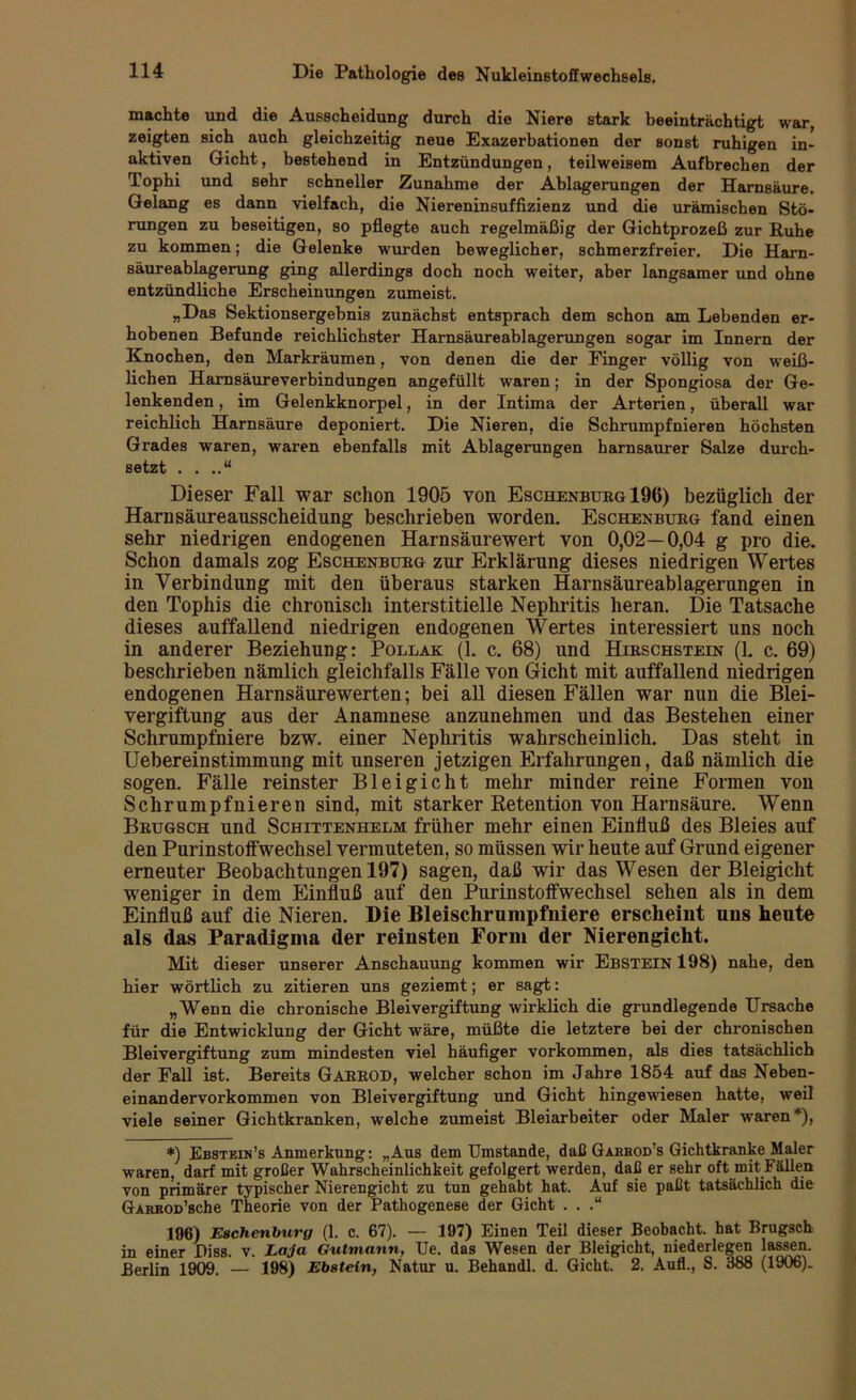 machte und die Ausscheidung durch die Niere stark beeinträchtigt war, zeigten sich auch gleichzeitig neue Exazerbationen der sonst ruhigen in- aktiven Gicht, bestehend in Entzündungen, teilweisem Aufbrechen der Tophi und sehr schneller Zunahme der Ablagerungen der Harnsäure. Gelang es dann vielfach, die Niereninsuffizienz und die urämischen Stö- rungen zu beseitigen, so pflegte auch regelmäßig der Gichtprozeß zur Ruhe zu kommen; die Gelenke wurden beweglicher, schmerzfreier. Die Harn- säureablagerung ging allerdings doch noch weiter, aber langsamer und ohne entzündliche Erscheinungen zumeist. „Das Sektionsergehnis zunächst entsprach dem schon am Lebenden er- hobenen Befunde reichlichster Harnsäureablagerungen sogar im Innern der Knochen, den Markräumen, von denen die der Finger völlig von weiß- lichen Harnsäureverbindungen angefüllt waren; in der Spongiosa der Ge- lenkenden , im Gelenkknorpel, in der Intima der Arterien, überall war reichlich Harnsäure deponiert. Die Nieren, die Schrumpfnieren höchsten Grades waren, waren ebenfalls mit Ablagerungen harnsaurer Salze durch- setzt . . ..“ Dieser Fall war schon 1905 von Eschenburg 196) bezüglich der Harnsäureansscheidnng beschrieben worden. Eschenburg fand einen sehr niedrigen endogenen Harnsäurewert von 0,02—0,04 g pro die. Schon damals zog Eschenburg zur Erklärung dieses niedrigen Wertes in Verbindung mit den überaus starken Harnsäureablagerungen in den Tophis die chronisch interstitielle Nephritis heran. Die Tatsache dieses auffallend niedrigen endogenen Wertes interessiert uns noch in anderer Beziehung: Pollak (1. c. 68) und Hirschstein (1. c. 69) beschrieben nämlich gleichfalls Fälle von Gicht mit auffallend niedrigen endogenen Harnsäurewerten; bei all diesen Fällen war nun die Blei- vergiftung aus der Anamnese anzunehmen und das Bestehen einer Schrumpfniere bzw. einer Nephritis wahrscheinlich. Das steht in Uebereinstimmung mit unseren jetzigen Erfahrungen, daß nämlich die sogen. Fälle reinster Bleigicht mehr minder reine Formen von Schrumpfnieren sind, mit starker Retention von Harnsäure. Wenn Brugsch und Schittenhelm früher mehr einen Einfluß des Bleies auf den Purinstoffwechsel vermuteten, so müssen wir heute auf Grund eigener erneuter Beobachtungen 197) sagen, daß wir das Wesen der Bleigicht weniger in dem Einfluß auf den Purinstoffwechsel sehen als in dem Einfluß auf die Nieren. Die Bleischrumpfniere erscheint uns heute als das Paradigma der reinsten Form der Nierengicht. Mit dieser unserer Anschauung kommen wir Ebstein 198) nahe, den hier wörtlich zu zitieren uns geziemt; er sagt: „Wenn die chronische Bleivergiftung wirklich die grundlegende Ursache für die Entwicklung der Gicht wäre, müßte die letztere bei der chronischen Bleivergiftung zum mindesten viel häufiger Vorkommen, als dies tatsächlich der Fall ist. Bereits GARROD, welcher schon im Jahre 1854 auf das Neben- einandervorkommen von Bleivergiftung und Gicht hingewiesen hatte, weil viele seiner Gichtkranken, welche zumeist Bleiarbeiter oder Maler waren*)» *) Ebstein’s Anmerkung: „Aus dem Umstande, daß Garbod’s Gichtkranke Maler waren, darf mit großer Wahrscheinlichkeit gefolgert werden, daß er sehr oft mit Fällen von primärer typischer Nierengicht zu tun gehabt hat. Auf sie paßt tatsächlich die GARKOü’sche Theorie von der Pathogenese der Gicht . . .“ 196) Eschenburg (1. c. 67). — 197) Einen Teil dieser Beobacht, hat Brugsch in einer Piss. v. Laja Gutmann, Ue. das Wesen der Bleigicht, niederlegen lassen. Berlin 1909. — 198) Ebstein, Natur u. Behandl. d. Gicht. 2. Aufl., S. 388 (1906).