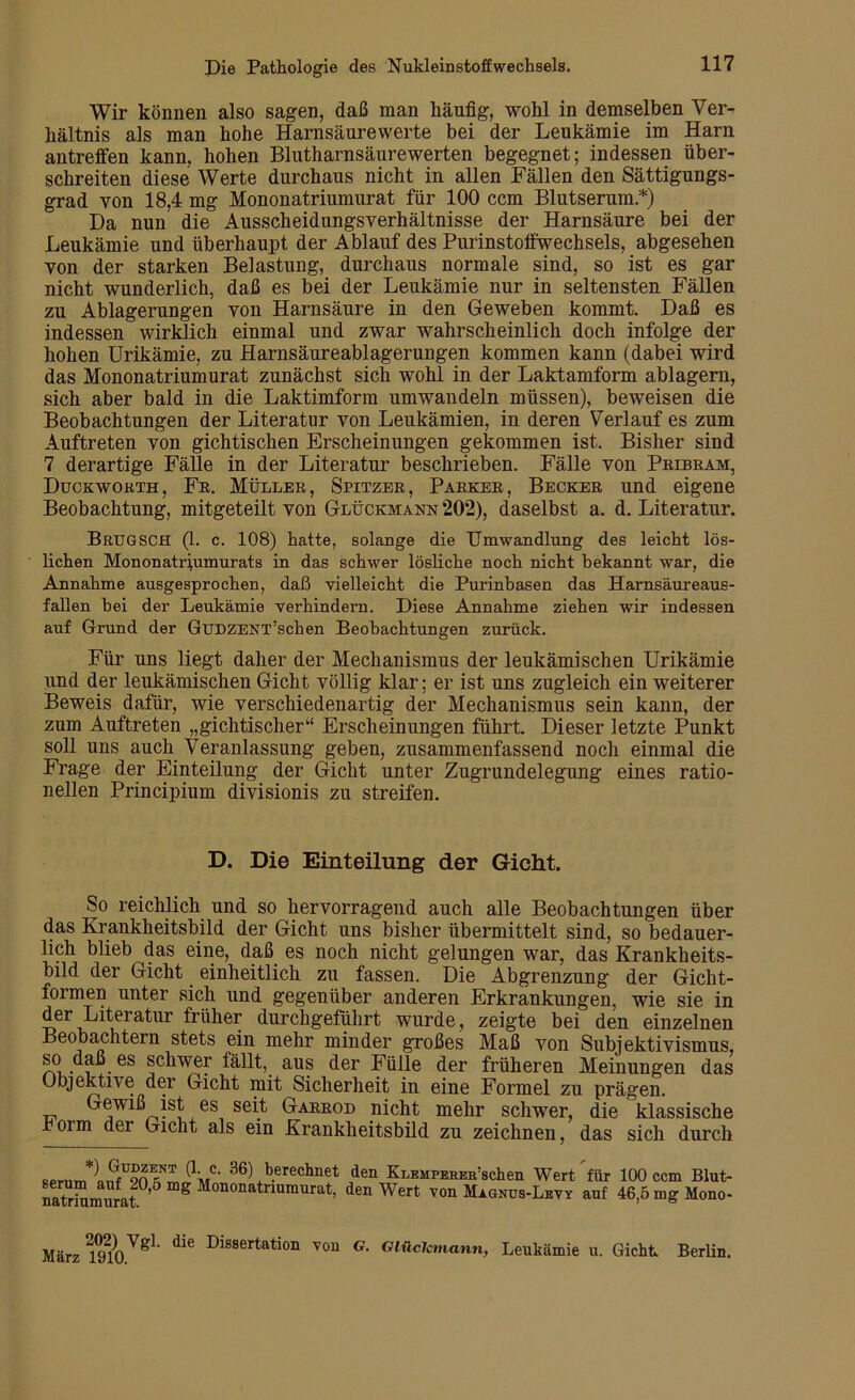 Wir können also sagen, daß man liänfig, wohl in demselben Ver- hältnis als man hohe Harnsäurewerte bei der Leukämie im Harn antreffen kann, hohen Blutharnsäurewerten begegnet; indessen über- schreiten diese Werte durchaus nicht in allen Fällen den Sättigungs- grad von 18,4 mg Mononatriumurat für 100 ccm Blutserum.*) Da nun die Ausscheidungsverhältnisse der Harnsäure bei der Leukämie und überhaupt der Ablauf des Purinstoffwechsels, abgesehen von der starken Belastung, durchaus normale sind, so ist es gar nicht wunderlich, daß es bei der Leukämie nur in seltensten Fällen zu Ablagerungen von Harnsäure in den Geweben kommt. Daß es indessen wirklich einmal und zwar wahrscheinlich doch infolge der hohen Urikämie, zu Harnsäureablagerungen kommen kann (dabei wird das Mononatriumurat zunächst sich wohl in der Laktamform ablagern, sich aber bald in die Laktimform umwandeln müssen), beweisen die Beobachtungen der Literatur von Leukämien, in deren Verlauf es zum Auftreten von gichtischen Erscheinungen gekommen ist. Bisher sind 7 derartige Fälle in der Literatur beschrieben. Fälle von Pribram, Duckworth, Fr. Müller, Spitzer, Parker, Becker und eigene Beobachtung, mitgeteilt von Glückmann *202), daselbst a. d. Literatur. BrüGSCH (1. c. 108) hatte, solange die Umwandlung des leicht lös- lichen Mononatriumurats in das schwer lösliche noch nicht bekannt war, die Annahme ausgesprochen, daß vielleicht die Purinhasen das Harnsäureaus- fallen hei der Leukämie verhindern. Diese Annahme ziehen wir indessen auf Grund der GüDZENT’schen Beobachtungen zurück. Für uns liegt daher der Mechanismus der leukämischen Urikämie und der leukämischen Gicht völlig klar; er ist uns zugleich ein weiterer Beweis dafür, wie verschiedenartig der Mechanismus sein kann, der zum Auftreten „gichtischer“ Erscheinungen führt. Dieser letzte Punkt soll uns auch Veranlassung geben, zusammenfassend noch einmal die Frage der Einteilung der Gicht unter Zugrundelegung eines ratio- nellen Principium divisionis zu streifen. D. Die Einteilung der Gicht. So reichlich und so hervorragend auch alle Beobachtungen über das Krankheitsbild der Gicht uns bisher übermittelt sind, so bedauer- lich blieb das eine, daß es noch nicht gelungen war, das Krankheits- bild der Gicht einheitlich zu fassen. Die Abgrenzung der Gicht- formen unter sich und gegenüber anderen Erkrankungen, wie sie in der Literatur früher durchgeführt wurde, zeigte bei den einzelnen Beobachtern stets ein mehr minder großes Maß von Subjektivismus, so daß es schwer fällt, aus der Fülle der früheren Meinungen das Objektive der Gicht mit Sicherheit in eine Formel zu prägen. Gewiß ist es seit Garrod nicht mehr schwer, die klassische rorm der Gicht als ein Krankheitsbild zu zeichnen, das sich durch qprnrr,*lnfU9nEF>NI ^'MC‘ 36) berechnet den KxEMPEBER’schen Wert für 100 ccm Blut- naSmumt0’5 g Mononatnumurat> den Wert von Magnus-Levy auf 46,5 mg Mono- März 219210VgL die Dissertation vou G- Glüclcmann, Leukämie u. Gicht Berlin.