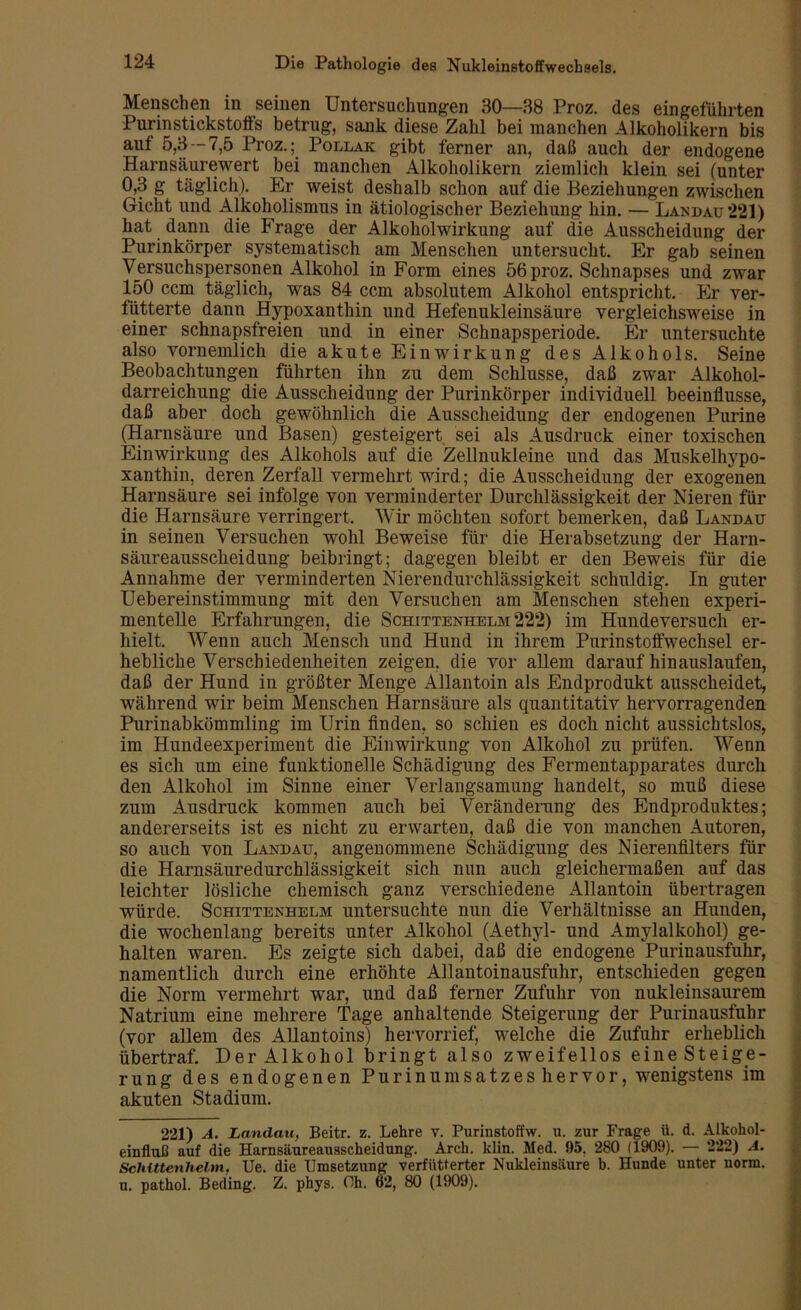 Menschen in seinen Untersuchungen 30—88 Proz. des eingefiihrten Purinstickstoffs betrug, sank diese Zahl bei manchen Alkoholikern bis aut 5,3 —7,5 Proz.;. Pollak gibt ferner an, daß auch der endogene Harnsäurewert bei manchen Alkoholikern ziemlich klein sei (unter 0,3 g täglich). Er weist deshalb schon auf die Beziehungen zwischen Gicht und Alkoholismus in ätiologischer Beziehung hin. — Landau *221) hat dann die Frage der Alkoholwirkung auf die Ausscheidung der Purinkörper systematisch am Menschen untersucht. Er gab seinen Versuchspersonen Alkohol in Form eines 56 proz. Schnapses und zwar 150 ccm täglich, was 84 ccm absolutem Alkohol entspricht. Er ver- fütterte dann Hypoxanthin und Hefenukleinsäure vergleichsweise in einer schnapsfreien und in einer Schnapsperiode. Er untersuchte also vornemlich die akute Einwirkung des Alkohols. Seine Beobachtungen führten ihn zu dem Schlüsse, daß zwar Alkohol- darreichung die Ausscheidung der Purinkörper individuell beeinflusse, daß aber doch gewöhnlich die Ausscheidung der endogenen Purine (Harnsäure und Basen) gesteigert sei als Ausdruck einer toxischen Einwirkung des Alkohols auf die Zellnukleine und das Muskelhypo- xanthin, deren Zerfall vermehrt wird; die Ausscheidung der exogenen Harnsäure sei infolge von verminderter Durchlässigkeit der Nieren für die Harnsäure verringert. Wir möchten sofort bemerken, daß Landau in seinen Versuchen wohl Beweise für die Herabsetzung der Harn- säureausscheidung beibringt; dagegen bleibt er den Beweis für die Annahme der verminderten Nierendurchlässigkeit schuldig. In guter Uebereinstimmung mit den Versuchen am Menschen stehen experi- mentelle Erfahrungen, die Schittenhelm 222) im Hundeversuch er- hielt. Wenn auch Menscli und Hund in ihrem Purinstoffwechsel er- hebliche Verschiedenheiten zeigen, die vor allem darauf hinauslaufen, daß der Hund in größter Menge Ällantoin als Endprodukt ausscheidet, während wir beim Menschen Harnsäure als quantitativ hervorragenden Purinabkömmling im Urin finden, so schien es doch nicht aussichtslos, im Hundeexperiment die Einwirkung von Alkohol zu prüfen. Wenn es sich um eine funktionelle Schädigung des Fermentapparates durch den Alkohol im Sinne einer Verlangsamung handelt, so muß diese zum Ausdruck kommen auch bei Veränderung des Endproduktes; andererseits ist es nicht zu erwarten, daß die von manchen Autoren, so auch von Landau, angenommene Schädigung des Nierenfilters für die Harnsäuredurchlässigkeit sich nun auch gleichermaßen auf das leichter lösliche chemisch ganz verschiedene Ällantoin übertragen würde. Schittenhelm untersuchte nun die Verhältnisse an Hunden, die wochenlang bereits unter Alkohol (Aethyl- und Amylalkohol) ge- halten waren. Es zeigte sich dabei, daß die endogene Purinausfulir, namentlich durch eine erhöhte Allantoinausfuhr, entschieden gegen die Norm vermehrt war, und daß ferner Zufuhr von nukleinsaurem Natrium eine mehrere Tage anhaltende Steigerung der Purinausfulir (vor allem des Allantoins) hervorrief, welche die Zufuhr erheblich übertraf. Der Alkohol bringt also zweifellos eine Steige- rung des endogenen Purinumsatzes hervor, wenigstens im akuten Stadium. 221) A. Landau, Beitr. z. Lehre v. Purinstoffw. u. zur Frage ü. d. Alkohol- einfluß auf die Harnsäureausscheidung. Arch. klin. Med. 95. 280 (1909). — 222) A. Schittenhelm, Ue. die Umsetzung verfütterter Nukleinsäure b. Hunde unter norm, u. pathol. Beding. Z. phys. Oh. 62, 80 (1909).