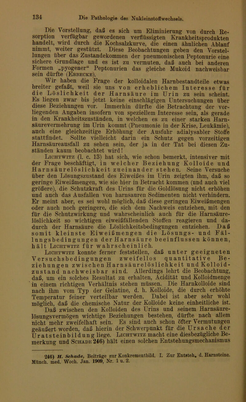 Die Vorstellung, daß es sich um Eliminierung von durch Re- sorption verfügbar gewordenen verflüssigten Krankheitsprodukten handelt, wird durch die Kochsalzkurve, die einen ähnlichen Ablauf nimmt, weiter gestützt. Diese Beobachtungen geben den Vorstel- lungen über das Zustandekommen der pneumonischen Peptonurie eine sichere Grundlage und es ist zu vermuten, daß auch bei anderen Formen „pyogener“ Peptonurien das gleiche Mukoid nachweisbar sein dürfte (Ebbecke). Wir haben die Frage der kolloidalen Harnbestandteile etwas breiter gefaßt, weil sie uns von erheblichem Interesse für die Löslichkeit der Harnsäure im Urin zu sein scheint. Es liegen zwar bis jetzt keine einschlägigen Untersuchungen über diese Beziehungen vor. Immerhin dürfte die Betrachtung der vor- liegenden Angaben insofern von speziellem Interesse sein, als gerade in den Krankheitszuständen, in welchen es zu einer starken Harn- säure Vermehrung im Urin kommt (Pneumonie in der Krise, Leukämie), auch eine gleichzeitige Erhöhung der Ausfuhr adialysabler Stoffe stattfindet. Sollte vielleicht darin ein Schutz gegen vorzeitigen Harnsäureausfall zu sehen sein, der ja in der Tat bei diesen Zu- ständen kaum beobachtet wird! Lichtwitz (1. c. 13) hat sich, wie schon bemerkt, intensiver mit der Frage beschäftigt, in welcher Beziehung Kolloide und Harnsäurelöslichkeit zueinander stehen. Seine Versuche über den Lösungszustand des Eiweißes im Urin zeigten ihm, daß so geringe Eiweißmengen, wie sie hier in Betracht kommen (und auch viel größere), die Schutzkraft des Urins für die Goldlösung nicht erhöhen und auch das Ausfallen von harnsauren Sedimenten nicht verhindern. Er meint aber, es sei wohl möglich, daß diese geringen Eiweißmengen oder auch noch geringere, die sich dem Nachweis entziehen, mit den für die Schutzwirkung und wahrscheinlich auch für die Harnsäure- löslichkeit so wichtigen eiweißfällenden Stoffen reagieren und da- durch der Harnsäure die Löslichkeitsbedingungen entziehen. Daß somit kleinste Eiweißmengen die Lösungs- und Fäl- lungsbedingungen derHarnsäure beeinflussen können, hält Lichtwitz für wahrscheinlich. Lichtwitz konnte ferner feststellen, daß unter geeigneten Versuchsbedingungen zweifellos quantitative Be- ziehungen zwischenHarnsäurelöslichkeit undKolloid- zustand nachweisbar sind. Allerdings lehrt die Beobachtung, daß, um ein solches Resultat zu erhalten, Acidität und Kolloidmenge in einem richtigen Verhältnis stehen müssen. Die Harnkolloide sind nach ihm vom Typ der Gelatine, d. h. Kolloide, die durch erhöhte Temperatur feiner verteilbar werden. Dabei ist aber sehr wohl möglich, daß die chemische Natur der Kolloide keine einheitliche ist. Daß zwischen den Kolloiden des Urins und seinem Harnsäure- lösungsvermögen wichtige Beziehungen bestehen, dürfte nach allem nicht mehr zweifelhaft sein. Es sind auch schon öfter Vermutungen geäußert worden, daß hierin der Schwerpunkt für die Ursache der Uratsteinbildung liege. Lichtwitz macht eine diesbezügliche Be- merkung und Schade 246) hält einen solchen Entstehungsmechanismus 246) H. Schade, Beiträge zur Konkrementbild. I. Zur Entsteh, d. Harnsteine. Münch, med. Woch. Jan. 1909, Nr. 1 u. 2.