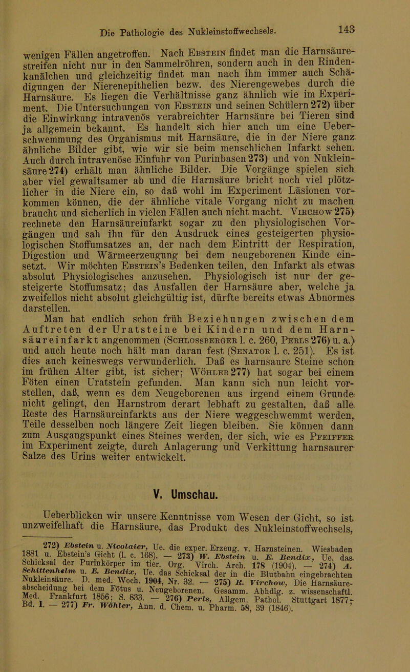 wenigen Fällen angetroffen. Nach Ebstein findet man die Harnsäure- streifen nicht nur in den Sammelröhren, sondern auch in den Rinden- kanälchen und gleichzeitig findet man nach ihm immer auch Schä- digungen der Nierenepithelien bezw. des Nierengewebes durch die Harnsäure. Es liegen die Verhältnisse ganz ähnlich wie im Experi- ment. Die Untersuchungen von Ebstein und seinen Schülern 272) über die Einwirkung intravenös verabreichter Harnsäure bei Tieren sind ja allgemein bekannt. Es handelt sich hier auch um eine Ueber- schwemmung des Organismus mit Harnsäure, die in der Niere ganz; ähnliche Bilder gibt, wie wir sie beim menschlichen Infarkt sehen. Auch durch intravenöse Einfuhr von Purinbasen 273) und von Nuklein- säure 274) erhält man ähnliche Bilder. Die Vorgänge spielen sich aber viel gewaltsamer ab und die Harnsäure bricht noch viel plötz- licher in die Niere ein, so daß wohl im Experiment Läsionen Vor- kommen können, die der ähnliche vitale Vorgang nicht zu machen braucht und sicherlich in vielen Fällen auch nicht macht. Virchow 275) rechnete den Harnsäureinfarkt sogar zu den physiologischen Vor- gängen und sah ihn für den Ausdruck eines gesteigerten physio- logischen Stoffumsatzes an, der nach dem Eintritt der Respiration, Digestion und Wärmeerzeugung bei dem neugeborenen Kinde ein- setzt. Wir möchten Ebstein’s Bedenken teilen, den Infarkt als etwas, absolut Physiologisches anzusehen. Physiologisch ist nur der ge- steigerte Stoffumsatz; das Ausfallen der Harnsäure aber, welche ja. zweifellos nicht absolut gleichgültig ist, dürfte bereits etwas Abnormem darstellen. Man hat endlich schon früh Beziehungen zwischen dem Auftreten der Uratsteine bei Kindern und dem Harn- säur einfarkt angenommen (Schlossberger 1. c. 260, Perls276) u. a.) und auch heute noch hält man daran fest (Senator 1. c. 251). Es ist dies auch keineswegs verwunderlich. Daß es harnsaure Steine schon im frühen Alter gibt, ist sicher; Wühler 277) hat sogar bei einem Föten einen Uratstein gefunden. Man kann sich nun leicht vor- stellen, daß, wenn es dem Neugeborenen aus irgend einem Grunde nicht gelingt, den Harnstrom derart lebhaft zu gestalten, daß alle. Reste des Harnsäureinfarkts aus der Niere weggeschwemmt werden, Teile desselben noch längere Zeit liegen bleiben. Sie können dann zum Ausgangspunkt eines Steines werden, der sich, wie es Pfeiffer im Experiment zeigte, durch Anlagerung und Verkittung harnsaurer Salze des Urins weiter entwickelt. V. Umschau. Ueberblicken wir unsere Kenntnisse vom Wesen der Gicht, so ist unzweifelhaft die Harnsäure, das Produkt des Nukleinstoffwechsels, 1881 272iw* * * * S-tefWn-laieD0Pe- die «per. Erzeug. v. Harnsteinen. Wiesbaden 1381 u. Ebstems Gicht (1. c. 168). — 278) W. Ebstein u. E. Bendix, Ue. das Schicksal der Purinkörper im tier. Org. Virch. Arch. 178 (1904). — 274) A. ScMttenhefni u E. Bendix Ue. das Schicksal der in die Blutbahn eingebrachten Sei,rur\ P-,med- Woch. 1904, Nr. 82. - 275) II. Virchow, Die Hamsäure- ÄcheidunS ,eV 'mLFöoU ooo- Neugeborenen. Gesamm. Abhdlg. z. Wissenschaft!. Med Frankfurt 1856; S. 833. - 276) Perls, Allgem. Pathol. Stuttgart 1877 r Bd. I. — 277) Fr. Wähler, Ann. d. Chem. u. Pharm. 58, 39 (1846).