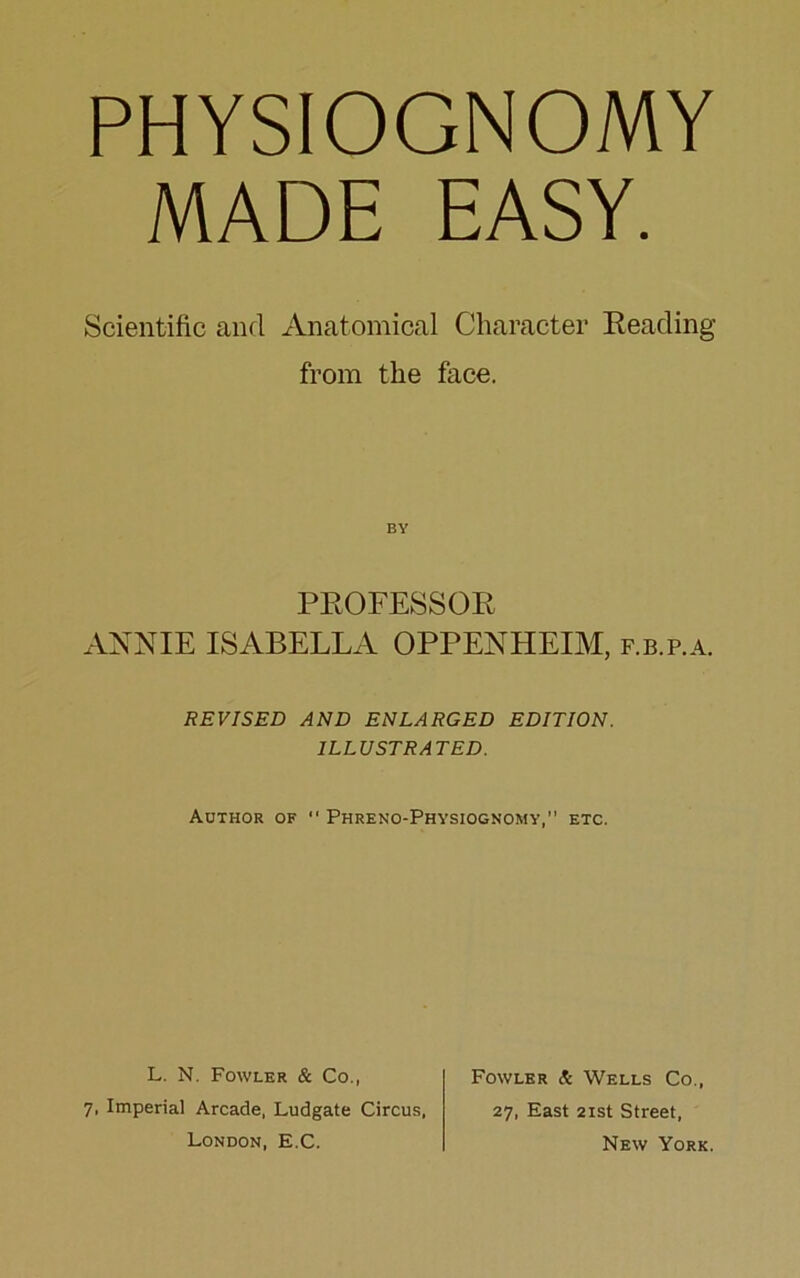 PHYSIOGNOMY MADE EASY. Scientific and Anatomical Character Reading from the face. BY PROFESSOR ANNIE ISABELLA OPPENHEIM, f.b.p.a. REVISED AND ENLARGED EDITION. ILLUSTRATED. Author of “ Phreno-Physiognomy, etc. L. N. Fowler & Co., 7, Imperial Arcade, Ludgate Circus, London, E.C. Fowler & Wells Co., 27, East 21st Street, New York.