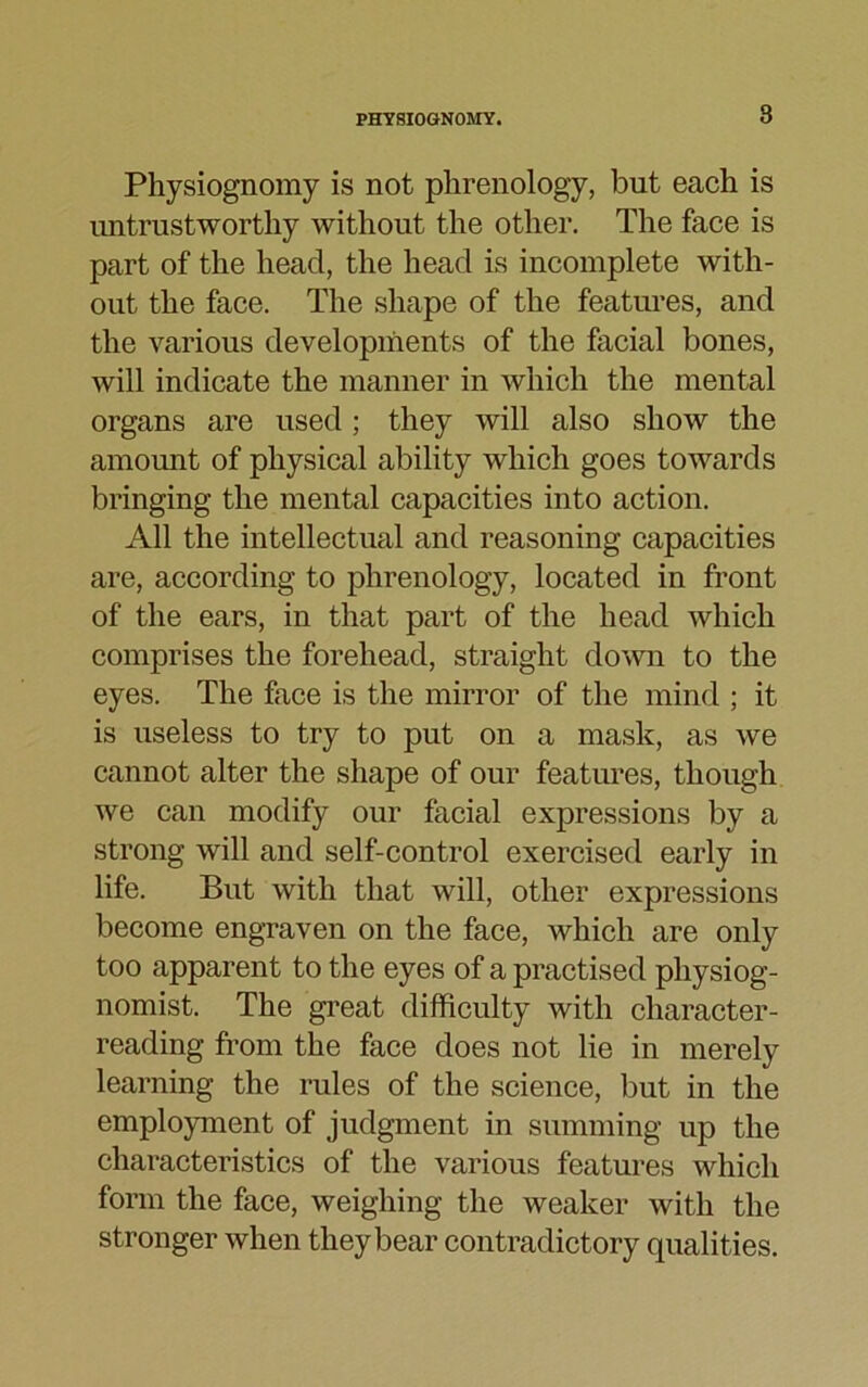 Physiognomy is not phrenology, but each is untrustworthy without the other. The face is part of the head, the head is incomplete with- out the face. The shape of the features, and the various developments of the facial bones, will indicate the manner in which the mental organs are used ; they will also show the amount of physical ability which goes towards bringing the mental capacities into action. All the intellectual and reasoning capacities are, according to phrenology, located in front of the ears, in that part of the head which comprises the forehead, straight down to the eyes. The face is the mirror of the mind ; it is useless to try to put on a mask, as we cannot alter the shape of our features, though we can modify our facial expressions by a strong will and self-control exercised early in life. But with that will, other expressions become engraven on the face, which are only too apparent to the eyes of a practised physiog- nomist. The great difficulty with character- reading from the face does not lie in merely learning the rules of the science, but in the employment of judgment in summing up the characteristics of the various features which form the face, weighing the weaker with the stronger when they bear contradictory qualities.