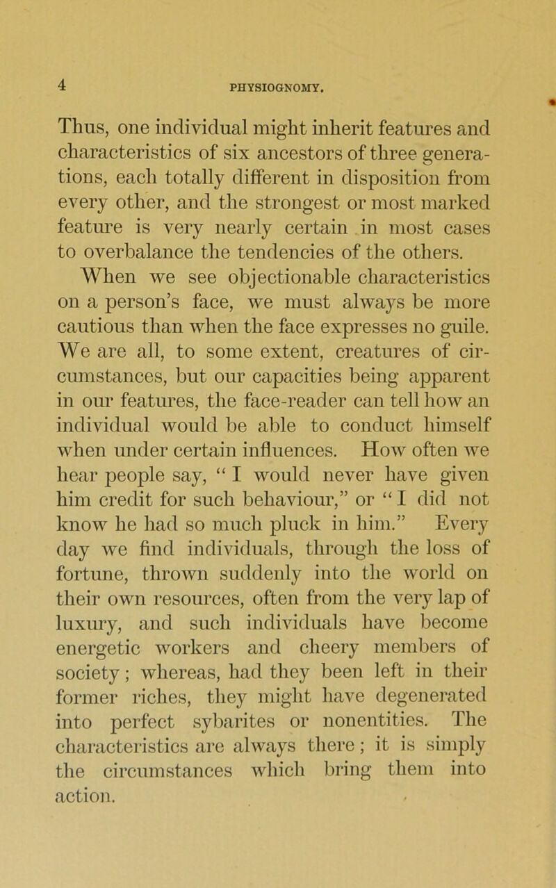 Thus, one individual might inherit features and characteristics of six ancestors of three genera- tions, each totally different in disposition from every other, and the strongest or most marked feature is very nearly certain in most cases to overbalance the tendencies of the others. When we see objectionable characteristics on a person’s face, we must always be more cautious than when the face expresses no guile. We are all, to some extent, creatures of cir- cumstances, but our capacities being apparent in our features, the face-reader can tell how an individual would be able to conduct himself when under certain influences. How often we hear people say, “ I would never have given him credit for such behaviour,” or “ I did not know he had so much pluck in him.” Every day we find individuals, through the loss of fortune, thrown suddenly into the world on their own resources, often from the very lap of luxury, and such individuals have become energetic workers and cheery members of society; whereas, had they been left in their former riches, they might have degenerated into perfect sybarites or nonentities. The characteristics are always there; it is simply the circumstances which bring them into action.