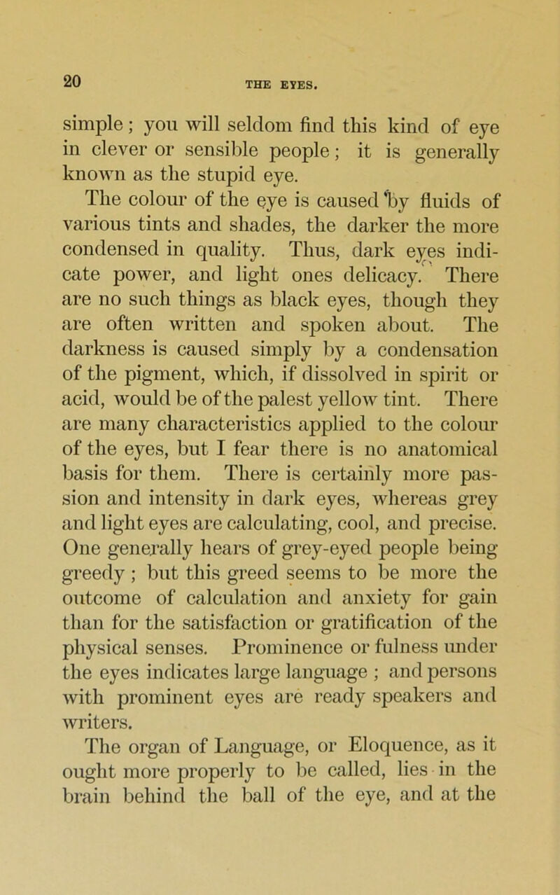 simple; you will seldom find this kind of eye in clever or sensible people; it is generally known as the stupid eye. The colour of the eye is caused ‘by fluids of various tints and shades, the darker the more condensed in quality. Thus, dark eyes indi- cate power, and light ones delicacy. There are no such things as black eyes, though they are often written and spoken about. The darkness is caused simply by a condensation of the pigment, which, if dissolved in spirit or acid, would be of the palest yellow tint. There are many characteristics applied to the colour of the eyes, but I fear there is no anatomical basis for them. There is certainly more pas- sion and intensity in dark eyes, whereas grey and light eyes are calculating, cool, and precise. One generally hears of grey-eyed people being- greedy ; but this greed seems to be more the outcome of calculation and anxiety for gain than for the satisfaction or gratification of the physical senses. Prominence or fulness under the eyes indicates large language ; and persons with prominent eyes are ready speakers and writers. The organ of Language, or Eloquence, as it ought more properly to lie called, lies in the brain behind the ball of the eye, and at the