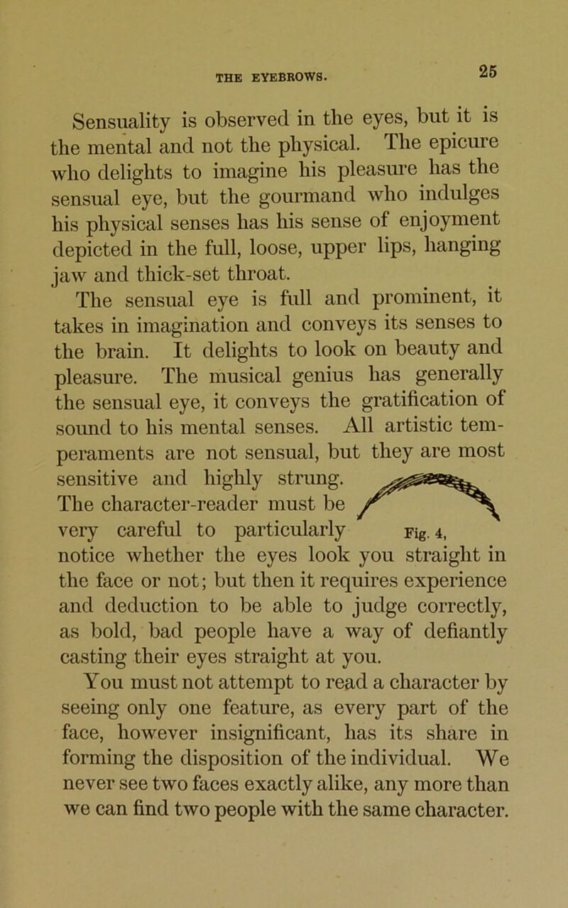 Sensuality is observed in the eyes, but it is the mental and not the physical. The epicure who delights to imagine his pleasure has the sensual eye, but the gourmand who indulges his physical senses has his sense of enjoyment depicted in the full, loose, upper lips, hanging jaw and thick-set throat. The sensual eye is full and prominent, it takes in imagination and conveys its senses to the brain. It delights to look on beauty and pleasure. The musical genius has generally the sensual eye, it conveys the gratification of sound to his mental senses. All artistic tem- peraments are not sensual, but they are most sensitive and highly strung. The character-reader must be Jr very careful to particularly Fig. 4, notice whether the eyes look you straight in the face or not; but then it requires experience and deduction to be able to judge correctly, as bold, bad people have a way of defiantly casting their eyes straight at you. You must not attempt to read a character by seeing only one feature, as every part of the face, however insignificant, has its share in forming the disposition of the individual. We never see two faces exactly alike, any more than we can find two people with the same character.