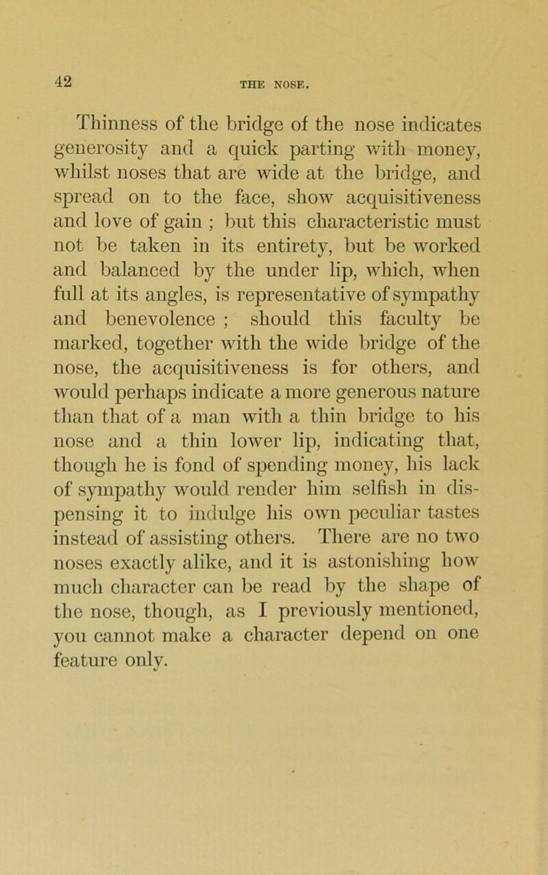 Thinness of the bridge of the nose indicates generosity and a quick parting with money, whilst noses that are wide at the bridge, and spread on to the face, show acquisitiveness and love of gain ; but this characteristic must not be taken in its entirety, but be worked and balanced by the under lip, which, when full at its angles, is representative of sympathy and benevolence ; should this faculty be marked, together with the wide bridge of the nose, the acquisitiveness is for others, and would perhaps indicate a more generous nature than that of a man with a thin bridge to his nose and a thin lower lip, indicating that, though he is fond of spending money, his lack of sympathy would render him selfish in dis- pensing it to indulge his own peculiar tastes instead of assisting others. There are no two noses exactly alike, and it is astonishing how much character can be read by the shape of the nose, though, as I previously mentioned, you cannot make a character depend on one feature only.