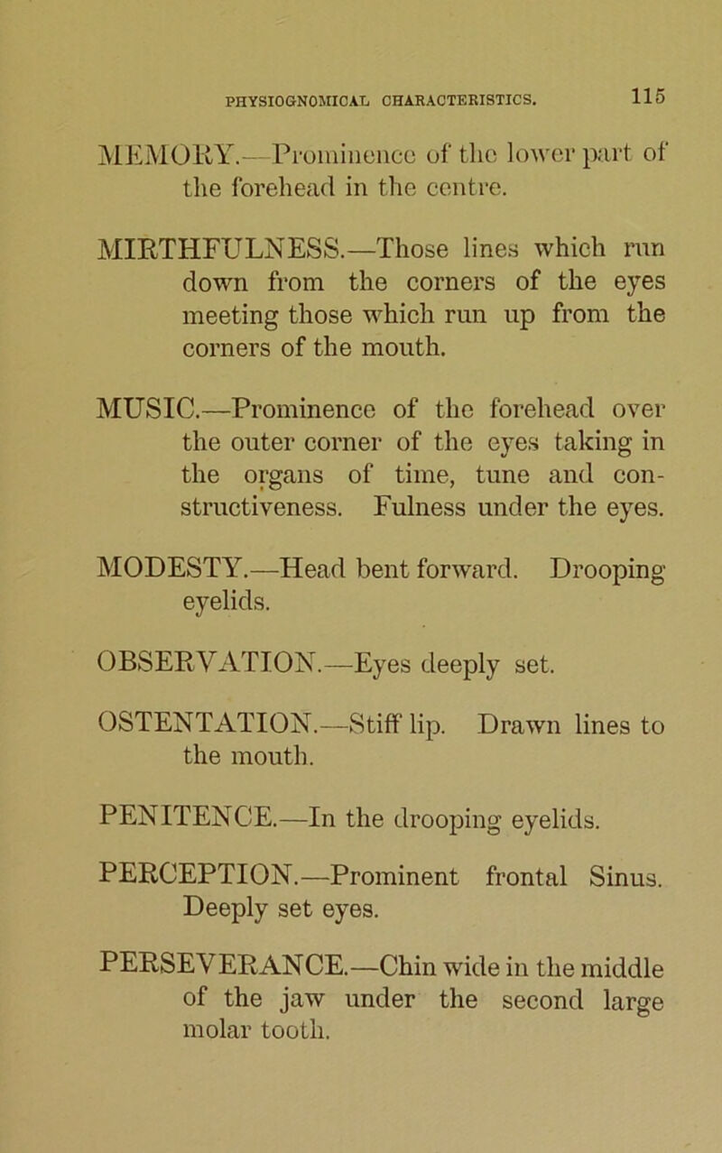 MEMORY.—Prominence of the lower part of the forehead in the centre. MIRTHFULNESS.—Those lines which run down from the corners of the eyes meeting those which run up from the corners of the mouth. MUSIC.—Prominence of the forehead over the outer corner of the eyes taking in the organs of time, tune and con- structiveness. Fulness under the eyes. MODESTY.—Head bent forward. Drooping eyelids. OBSERVATION.—Eyes deeply set. OSTENTATION.—Stiff lip. Drawn lines to the mouth. PENITENCE.—In the drooping eyelids. PERCEPTION.—Prominent frontal Sinus. Deeply set eyes. PERSEVERANCE.—Chin wide in the middle of the jaw under the second large molar tooth.