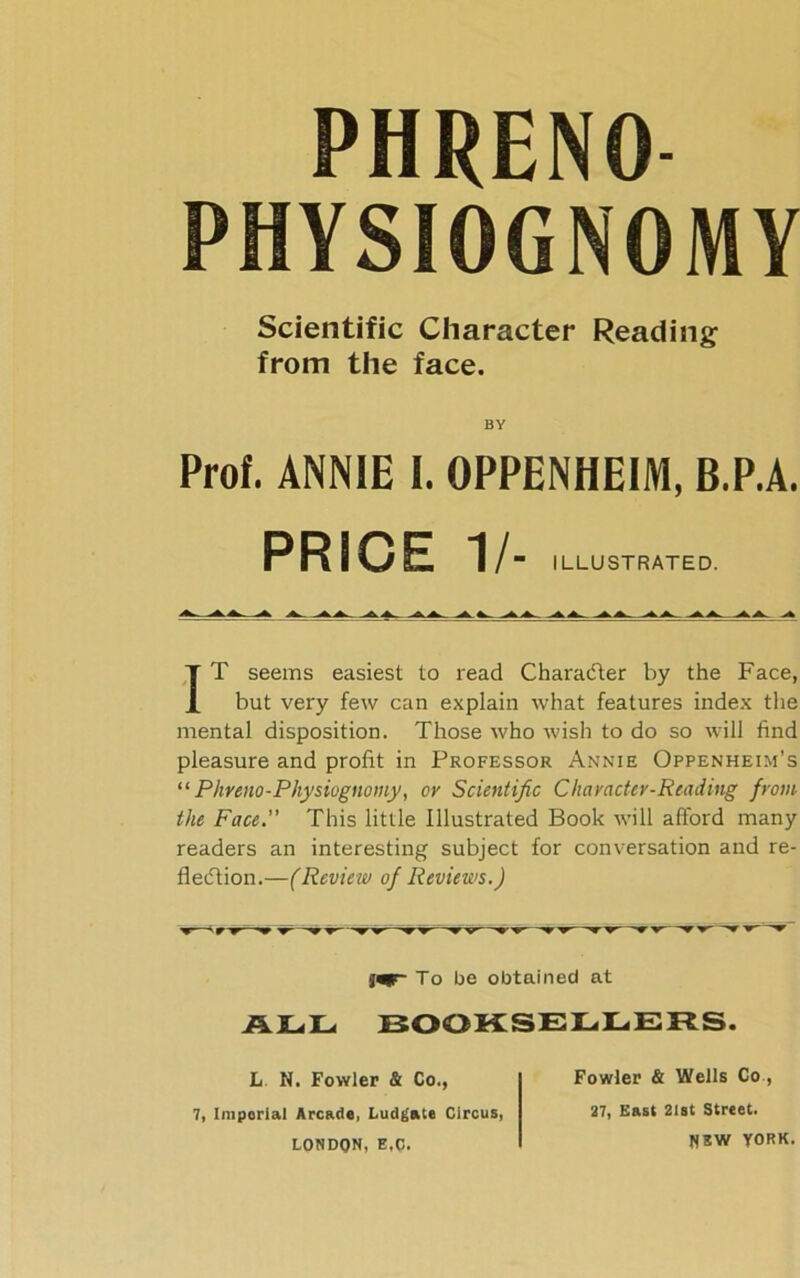 PHRENO PHYSIOGNOMY Scientific Character Reading from the face. BY Prof. ANNIE I. OPPENHEIM, B.P.A. PRICE 1/- ILLUSTRATED. IT seems easiest to read Character by the Face, but very few can explain what features index the mental disposition. Those who wish to do so will find pleasure and profit in Professor Annie Oppenheim’s “ Phreno-Physiognomy, or Scientific Character-Reading from the Face.” This little Illustrated Book will afford many readers an interesting subject for conversation and re- flection.—(Review of Reviews.) ALL To be obtained at BOOKSELLERS. L N. Fowler & Co., 7, Imporial Arcade, Ludgate Circus, LONDON, E.C. Fowler & Wells Co, 27, East 21st Street. NSW YORK.