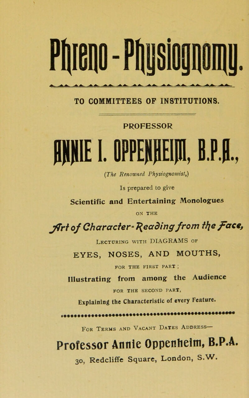 TO COMMITTEES OF INSTITUTIONS. PROFESSOR 0HH1E1. OPPEPPI, B.P.B., (The Renowned Physiognomist,) Is prepared to give Scientific and Entertaining Monologues ON THE jTrt of Character-Reading from ttje face. Lecturing with DIAGRAMS of EYES, NOSES, AND MOUTHS, FOR THE FIRST PART ; Illustrating from among the Audience FOR THE SECOND PART, Explaining the Characteristic of every Feature. For Terms and Vacant Dates Address— Professor Annie Oppenheim, B.P.A. 30, Redcliffe Square, London, S.W.