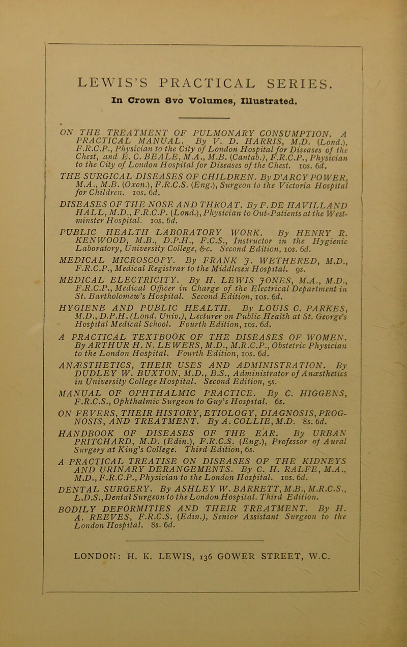 In Crown 8vo Volumes, Illustrated. ON THE TREATMENT OF PULMONARY CONSUMPTION. A PRACTICAL MANUAL. By V. D. HARRIS, M.D. (Lond.), F.R.C.P., Physician to the. City of London Hospital for Diseases of the Chest, and E. C. BEALE, M.A., M.B. (Cantab.), F.R.C.P., Physician to the City of London Hospital for Diseases of the Chest, ios. 6it. THE SURGICAL DISEASES OF CHILDREN. By D'ARCY POWER, M.A., M.B. (Oxon.), F.R.C.S. (Eng.), Surgeon to the Victoria Hospital for Children, ios. 6d. DISEASES OF THE NOSE AND THROAT. ByF.DE HAVILLAND HALL, M.D., F.R.C.P. (Lond.), Physician to Out-Patients at the West- minster Hospital, ios. 6d. PUBLIC HEALTH LABORATORY WORK. By HENRY R. KENWOOD, M.B., D.P.H., F.C.S., Instructor in the Hygienic Laboratory, University College, &c. Second Edition, ios. Cd. MEDICAL MICROSCOPY. By FRANK J. WETHERED, M.D., F.R.C.P., Medical Registrar to the Middlesex Hospital, gs. MEDICAL ELECTRICITY. By H. LEWIS JONES, M.A., M.D., F.R.C.P., Medical Officer in Charge of the Electrical Department in St. Bartholomew's Hospital. Second Edition, ios. 6d. HYGIENE AND PUBLIC HEALTH. By LOUIS C. PARKES, M.D., D.P.H. (Lond. Univ.), Lecturer on Public Health at St. George’s Hospital Medical School. Fourth Edition, ios. 6d. A PRACTICAL TEXTBOOK OF THE DISEASES OF WOMEN. By ARTHUR H. N. LE WERS, M.D., M.R.C.P., Obstetric Physician to the London Hospital. Fourth Edition, ios. 6d. ANAESTHETICS, THEIR USES AND ADMINISTRATION. By DUDLEY W. BUXTON, M.D., B.S., Administrator of Ancesthetics in University College Hospital. Second Edition, 5s. MANUAL OF OPHTHALMIC PRACTICE. By C. HIGGENS, F.R.C.S., Ophthalmic Surgeon to Guy's Hospital. 6s. ON FEVERS, THEIR HISTORY, ETIOLOGY, DIAGNOSIS, PROG- NOSIS, AND TREATMENT. By A. COLLIE, M.D. 8s. 6d. HANDBOOK OF DISEASES OF THE EAR. By URBAN PRITCHARD, M.D. (Edin.), F.R.C.S. (Eng.), Professor of Aural Surgery at King's College. Third Edition, 6s. A PRACTICAL TREATISE ON DISEASES OF THE KIDNEYS AND URINARY DERANGEMENTS. By C. H. RALFE, M.A., M.D., F.R.C.P., Physician to the London Hospital, ios. 6d. DENTAL SURGERY. By ASHLEY W. BARRETT, M.B., M.R.C.S., L.D.S., Dental Surgeon to the London Hospital. Third, Edition. BODILY DEFORMITIES AND THEIR TREATMENT. By H. A. REEVES, F.R.C.S. (Edin.), Senior Assistant Surgeon to the London Hospital. 8s. 6d. LONDON: H. K. LEWIS, 136 GOWER STREET, W.C.