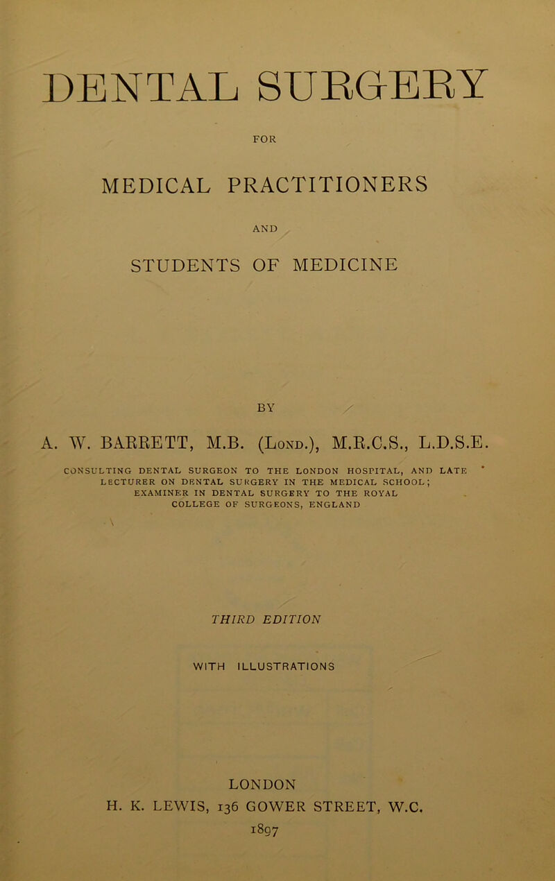 FOR MEDICAL PRACTITIONERS AND STUDENTS OF MEDICINE BY A. W. BARRETT, M.B. (Lond.), M.R.C.S., L.D.S.E. CONSULTING DENTAL SURGEON TO THE LONDON HOSPITAL, AND LATE LECTURER ON DENTAL SURGERY IN THE MEDICAL SCHOOL; EXAMINER IN DENTAL SURGERY TO THE ROYAL COLLEGE OF SURGEONS, ENGLAND THIRD EDITION WITH ILLUSTRATIONS LONDON H. K. LEWIS, 136 GOWER STREET, W.C. 1807