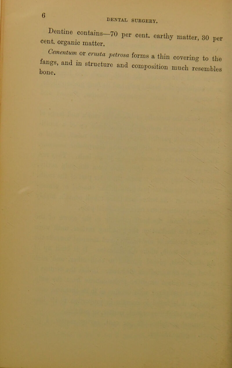 dental surgery. Dentine contains-70 per cent, earthy matter. 30 per cent, organic matter. Cementun,. or erusta petrosa forma a thin covering to the bomT' “ 6tl'UCtUre ““Position much resembles