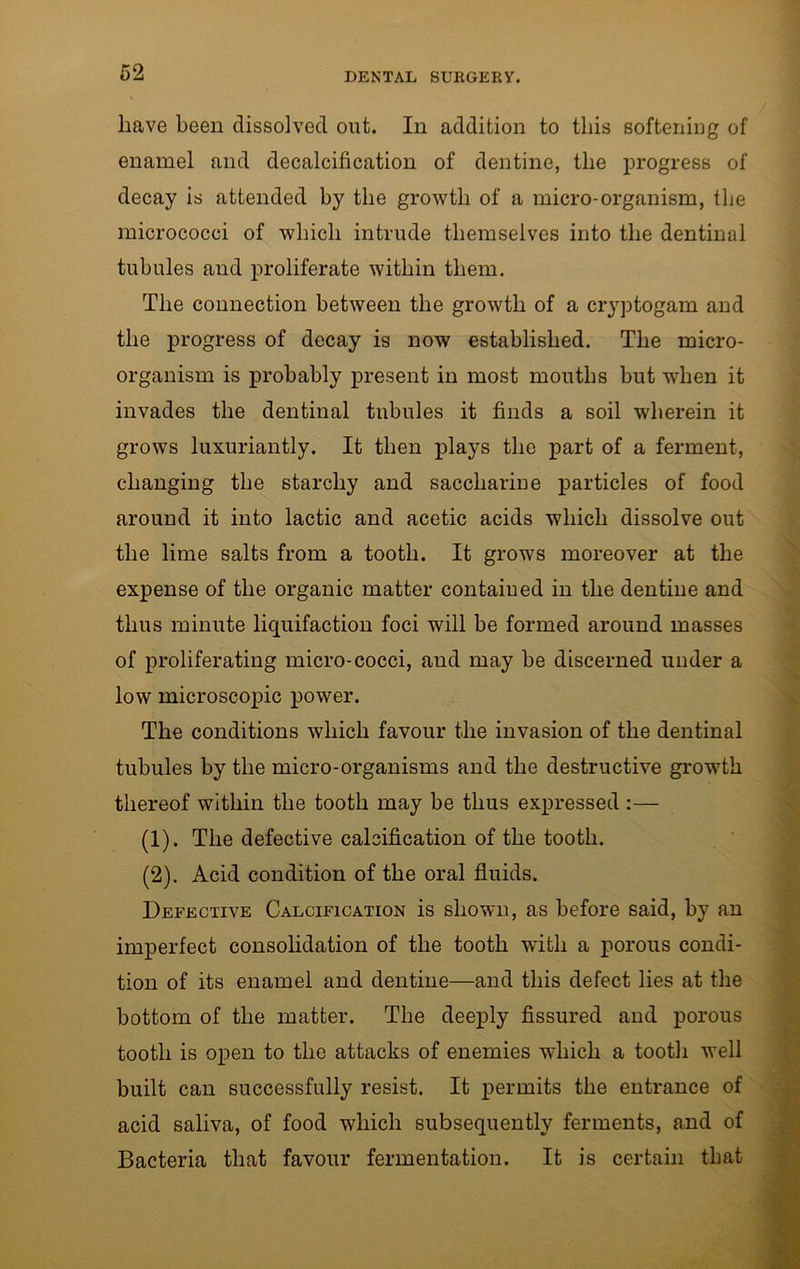 have been dissolved out. In addition to this softening of enamel and decalcification of dentine, the progress of decay is attended by the growth of a micro-organism, the micrococci of which intrude themselves into the dentinal tubules and proliferate within them. The connection between the growth of a cryptogam and the progress of decay is now established. The micro- organism is probably present in most mouths but when it invades the dentinal tubules it finds a soil wherein it grows luxuriantly. It then plays the part of a ferment, changing the starchy and saccharine particles of food around it into lactic and acetic acids which dissolve out the lime salts from a tooth. It grows moreover at the expense of the organic matter contained in the dentine and thus minute liquifaction foci will be formed around masses of proliferating micro-cocci, aud may be discerned under a low microscopic power. The conditions which favour the invasion of the dentinal tubules by the micro-organisms and the destructive growth thereof within the tooth may be thus expressed :— (1) . The defective calcification of the tooth. (2) . Acid condition of the oral fluids. Defective Calcification is shown, as before said, by an imperfect consolidation of the tooth wflth a porous condi- tion of its enamel and dentine—and this defect lies at the bottom of the matter. The deeply fissured and porous tooth is open to the attacks of enemies which a tooth well built can successfully resist. It permits the entrance of acid saliva, of food which subsequently ferments, and of Bacteria that favour fermentation. It is certain that