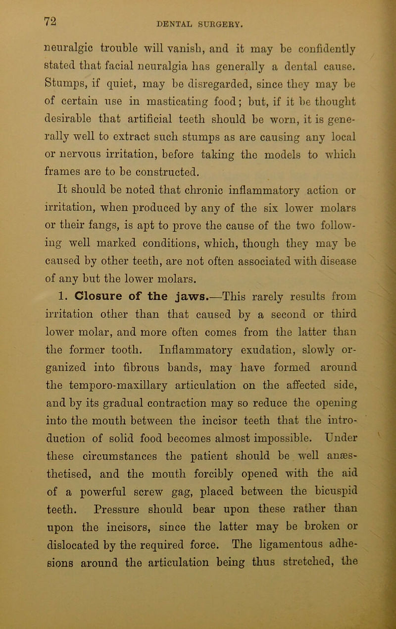neuralgic trouble will vanish, and it may be confidently stated that facial neuralgia lias generally a dental cause. Stumps, if quiet, may be disregarded, since they may be of certain use in masticating food; but, if it be thought desirable that artificial teeth should be worn, it is gene- rally well to extract such stumps as are causing any local or nervous irritation, before taking the models to which frames are to be constructed. It should be noted that chronic inflammatory action or irritation, when produced by any of the six lower molars or their fangs, is apt to prove the cause of the two follow- ing well marked conditions, which, though they may be caused by other teeth, are not often associated with disease of any but the lower molars. 1. Closure of the jaws.—This rarely results from irritation other than that caused by a second or third lower molar, and more often comes from the latter than the former tooth. Inflammatory exudation, slowly or- ganized into fibrous bands, may have formed around the temporo-maxillary articulation on the affected side, and by its gradual contraction may so reduce the opening into the mouth between the incisor teeth that the intro- duction of solid food becomes almost impossible. Under these circumstances the patient should be well anaes- thetised, and the mouth forcibly opened with the aid of a powerful screw gag, placed between the bicuspid teeth. Pressure should bear upon these rather than upon the incisors, since the latter may be broken or dislocated by the required force. The ligamentous adhe- sions around the articulation being thus stretched, the