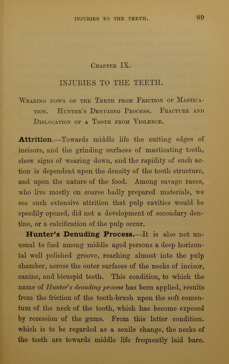 Chapter IX. INJURIES TO THE TEETH. Wearing down of the Teeth from Friction of Mastica- tion. Hunter’s Denuding Process. Fracture and Dislocation of a Tooth from Violence. Attrition.—Towards middle life the cutting edges of incisors, and the grinding surfaces of masticating teeth, show signs of wearing down, and the rapidity of such ac- tion is dependent upon the density of the tooth structure, and upon the nature of the food. Among savage races, who live mostly on coarse badly prepared materials, we see such extensive attrition that pulp cavities would be speedily opened, did not a development of secondary den- tine, or a calcification of the pulp occur. Hunter's Denuding Process.—It is also not un- usual to find among middle aged persons a deep horizon- tal well polished groove, reaching almost into the pulp chamber, across the outer surfaces of the necks of incisor, canine, and bicuspid teeth. This condition, to which the name of Hunter’s denuding process has been applied, results from the friction of the tooth-brush upon the soft cemen- tum of the neck of the tooth, which has become exposed by recession of the gums. From this latter condition, which is to be regarded as a senile change, the necks of the teeth are towards middle life frequently laid bare.