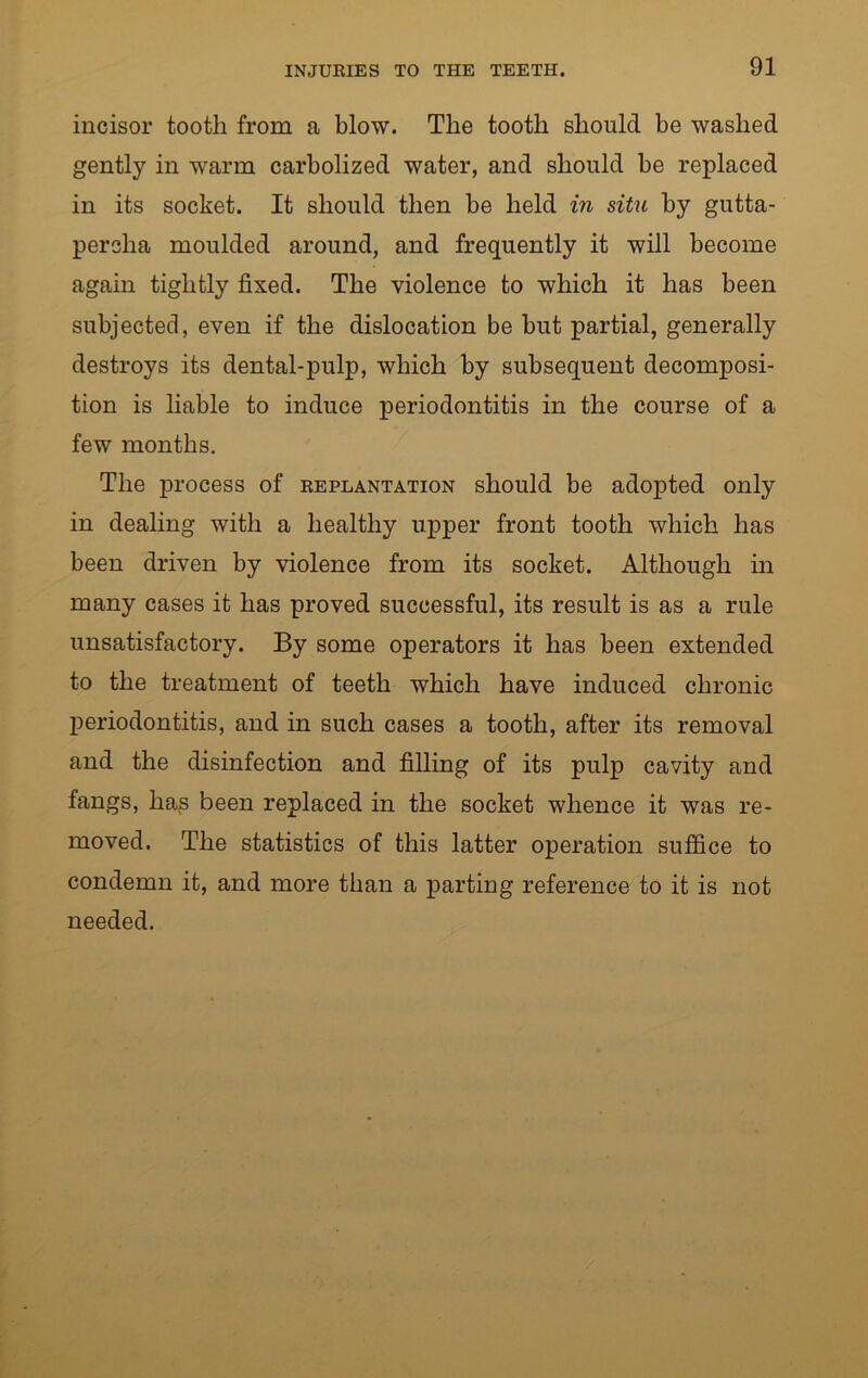 incisor tooth from a blow. The tooth should be washed gently in warm carbolized water, and should be replaced in its socket. It should then be held in situ by gutta- percha moulded around, and frequently it will become again tightly fixed. The violence to which it has been subjected, even if the dislocation be but partial, generally destroys its dental-pulp, which by subsequent decomposi- tion is liable to induce periodontitis in the course of a few months. The process of replantation should be adopted only in dealing with a healthy upper front tooth which has been driven by violence from its socket. Although in many cases it has proved successful, its result is as a rule unsatisfactory. By some operators it has been extended to the treatment of teeth which have induced chronic periodontitis, and in such cases a tooth, after its removal and the disinfection and filling of its pulp cavity and fangs, hajs been replaced in the socket whence it was re- moved. The statistics of this latter operation suffice to condemn it, and more than a parting reference to it is not needed.