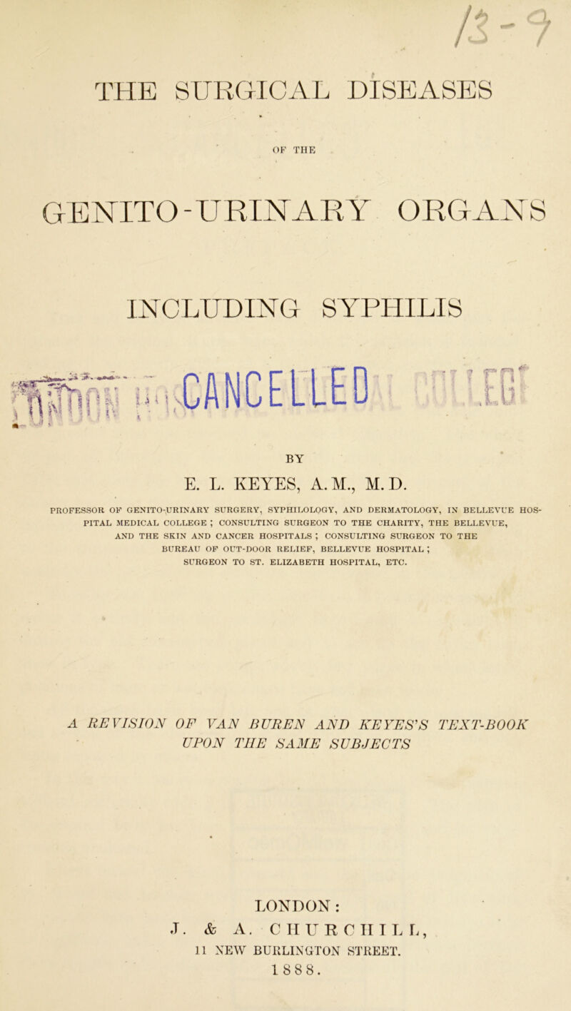 THE SURGICAL DISEASES • » , OF THE GENITO-URINARY ORGANS INCLUDING SYPHILIS CANCELLED 4r BY E. L. KEYES, A.M., M. D. PROFESSOR OF GENITO-URINARY SURGERY, SYPHILOLOGY, AND DERMATOLOGY, IN BELLEVUE HOS- PITAL MEDICAL COLLEGE ; CONSULTING SURGEON TO THE CHARITY, THE BELLEVUE, AND THE SKTN AND CANCER HOSPITALS ; CONSULTING SURGEON TO THE BUREAU OF OUT-DOOR RELIEF, BELLEVUE HOSPITAL ; SURGEON TO ST. ELIZABETH HOSPITAL, ETC. A REVISION OF VAN BUREN AND KEYES'S TEXT-BOOK UPON THE SAME SUBJECTS LONDON: J. & A. CHURCHILL, 11 NEW BURLINGTON STREET.