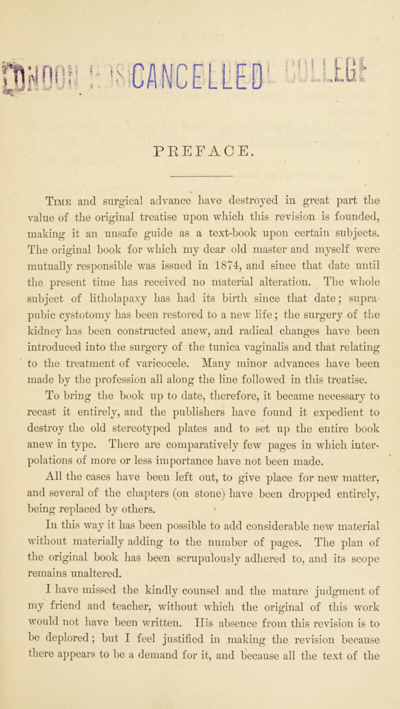 PBEFACE. Time and surgical advance have destroyed in great part the value of the original treatise upon which this revision is founded, making it an unsafe guide as a text-book upon certain subjects. The original book for w~hich my dear old master and myself were mutually responsible was issued in 1874, and since that date until the present time has received no material alteration. The whole subject of litliolapaxy has had its birth since that date; supra- pubic cystotomy has been restored to a new life; the surgery of the kidney has been constructed anew, and radical changes have been introduced into the surgery of the tunica vaginalis and that relating to the treatment of varicocele. Many minor advances have been made by the profession all along the line followed in this treatise. To bring the book up to date, therefore, it became necessary to recast it entirely, and the publishers have found it expedient to destroy the old stereotyped plates and to set up the entire book anew in type. There are comparatively few pages in which inter- polations of more or less importance have not been made. All the cases have been left out, to give place for new matter, and several of the chapters (on stone) have been dropped entirely, being replaced by others. In this way it has been possible to add considerable new material without materially adding to the number of pages. The plan of the original book has been scrupulously adhered to, and its scope remains unaltered. I have missed the kindly counsel and the mature judgment of my friend and teacher, without which the original of this work would not have been written. His absence from this revision is to be deplored; but I feel justified in making the revision because there appears to be a demand for it, and because all the text of the