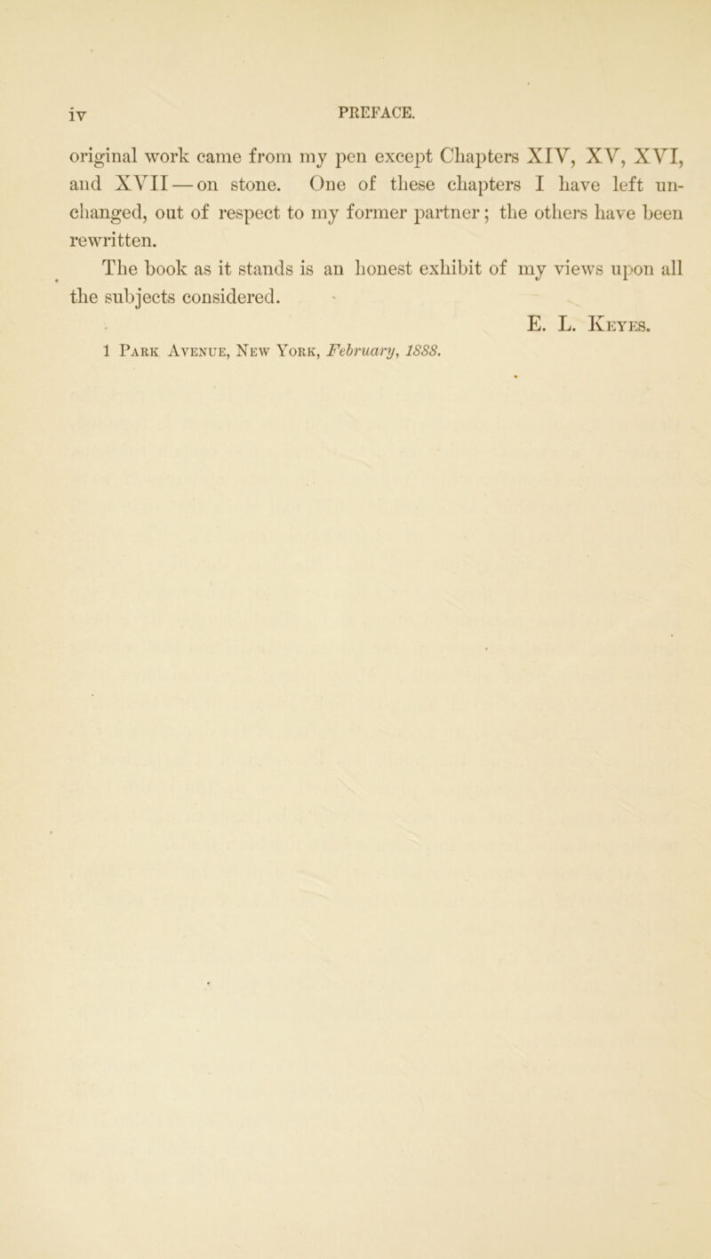 original work came from my pen except Chapters XIV, XV, XVI, and XVII — on stone. One of these chapters I have left un- changed, out of respect to my former partner; the others have been rewritten. The hook as it stands is an honest exhibit of my views upon all the subjects considered. E. L. Keyes. 1 Park Avenue, New York, February, 1888.