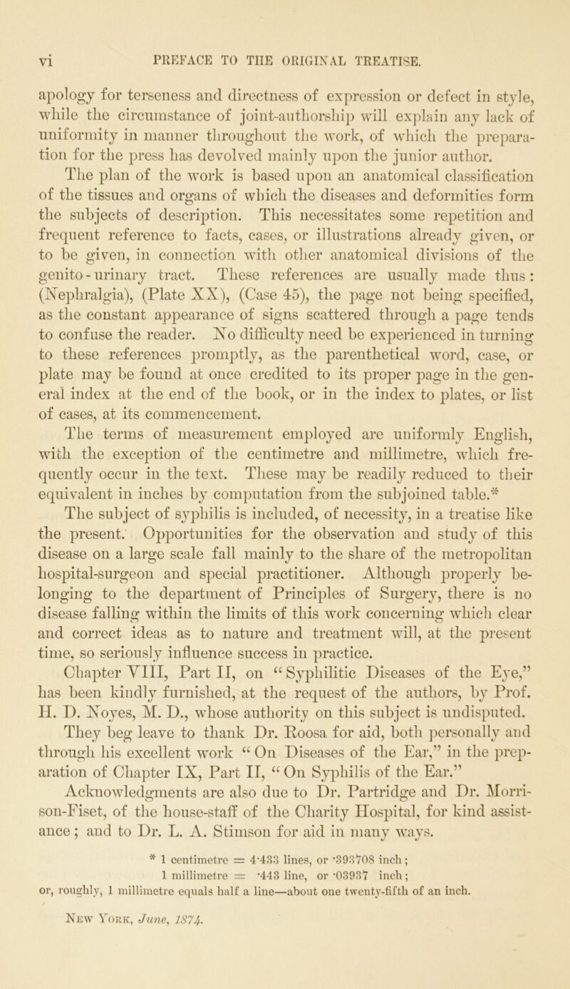 apology for terseness and directness of expression or defect in style, while the circumstance of joint-authorship will explain any lack of uniformity in manner throughout the work, of which the prepara- tion for the press has devolved mainly upon the junior author. The plan of the work is based upon an anatomical classification of the tissues and organs of which the diseases and deformities form the subjects of description. This necessitates some repetition and frequent reference to facts, cases, or illustrations already given, or to be given, in connection with other anatomical divisions of the genito - urinary tract. These references are usually made thus : (Nephralgia), (Plate XX), (Case 45), the page not being specified, as the constant appearance of signs scattered through a page tends to confuse the reader. Xo difficulty need be experienced in turning to these references promptly, as the parenthetical word, case, or plate may be found at once credited to its proper page in the gen- eral index at the end of the book, or in the index to plates, or list of cases, at its commencement. The terms of measurement employed are uniformly English, with the excejfiion of the centimetre and millimetre, which fre- quently occur in the text. These may be readily reduced to their equivalent in inches by computation from the subjoined table.* The subject of syphilis is included, of necessity, in a treatise like the present. Opportunities for the observation and study of this disease on a large scale fall mainly to the share of the metropolitan hospital-surgeon and special practitioner. Although properly be- longing to the department of Principles of Surgery, there is no disease falling within the limits of this work concerning which clear and correct ideas as to nature and treatment will, at the present time, so seriously influence success in practice. Chapter VIII, Part II, on “ Syphilitic Diseases of the Eye,” has been kindly furnished, at the request of the authors, by Prof. H. D. Noyes, M. D., whose authority on this subject is undisputed. They beg leave to thank Dr. Poosa for aid, both personally and through his excellent work 66 On Diseases of the Ear,” in the prep- aration of Chapter IX, Part II, “ On Syphilis of the Ear.” Acknowledgments are also due to Dr. Partridge and Dr. Morri- son-Fiset, of the house-staff of the Charity Hospital, for kind assist- ance ; and to Dr. L. A. Stimson for aid in many ways. * 1 centimetre = 4’433 lines, or ’393708 inch; 1 millimetre = ’443 line, or ’03937 inch; or, roughly, 1 millimetre equals half a line—about one twenty-fifth of an inch. New York, June, 1S7J