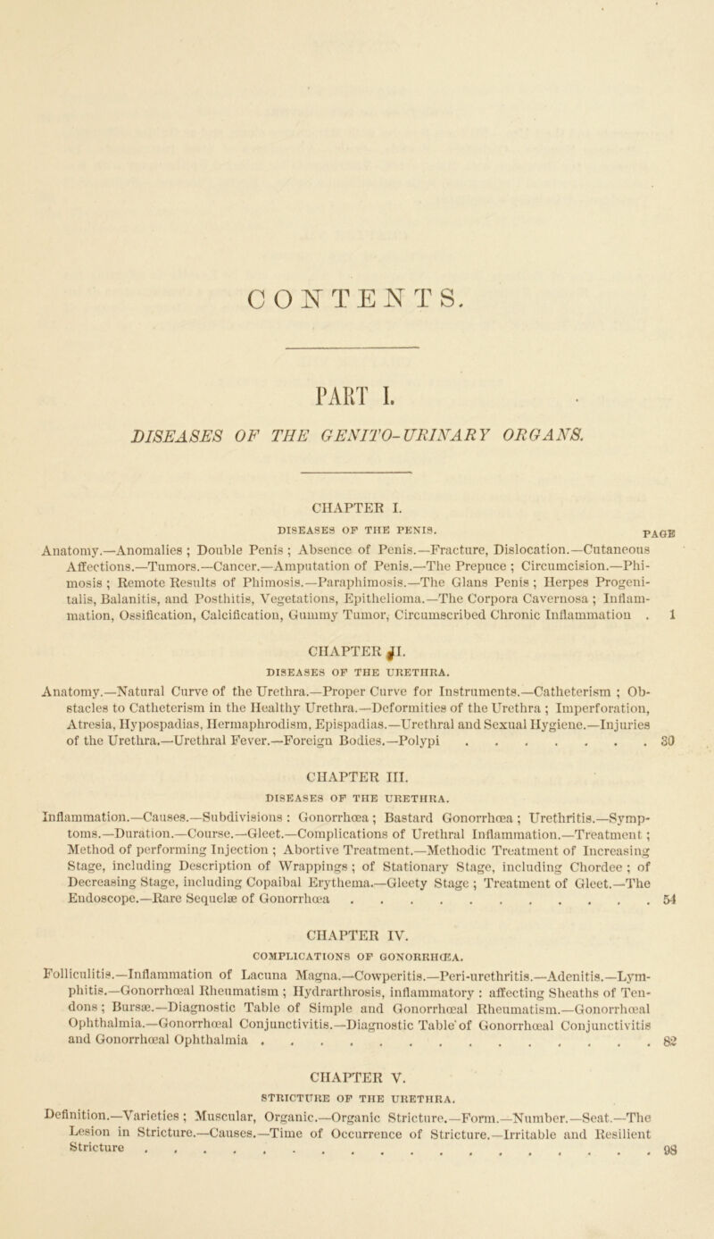 CONTENTS PART I. DISEASES OF THE GENITO-URINARY ORGANS. CHAPTER I. DISEASES OF THE PENIS. PAGE Anatomy.—Anomalies ; Double Penis ; Absence of Penis.—Fracture, Dislocation.—Cutaneous Affections.—Tumors.—Cancer.—Amputation of Penis.—The Prepuce ; Circumcision.—Phi- mosis ; Remote Results of Phimosis.—Paraphimosis.—The Gians Penis ; Herpes Progeni- talis, Balanitis, and Posthitis, Vegetations, Epithelioma.—The Corpora Cavernosa ; Inflam- mation, Ossification, Calcification, Gummy Tumor, Circumscribed Chronic Inflammation . 1 CHAPTER f I. DISEASES OF THE UKETHRA. Anatomy.—Natural Curve of the Urethra.—Proper Curve for Instruments.—Catheterism ; Ob- stacles to Catheterism in the Healthy Urethra.—Deformities of the Urethra ; Imperforation, Atresia, Hypospadias, Hermaphrodism, Epispadias.—Urethral and Sexual Hygiene.—Injuries of the Urethra.—Urethral Fever.—Foreign Bodies.—Polypi SO CHAPTER III. DISEASES OF THE URETHRA. nflammation.—Causes.—Subdivisions : Gonorrhcea ; Bastard Gonorrhoea ; Urethritis.—Symp- toms.—Duration.—Course.—Gleet.—Complications of Urethral Inflammation.—Treatment; Method of performing Injection ; Abortive Treatment.—Methodic Treatment of Increasing Stage, including Description of Wrappings ; of Stationary Stage, including Chordee ; of Decreasing Stage, including Copaibal Erythema.—Gleety Stage ; Treatment of Gleet.—The Endoscope.—Rare Sequel® of Gonorrhoea 5-1 CHAPTER IV. COMPLICATIONS OF GONORRHCEA. Folliculitis.—Inflammation of Lacuna Magna.—Cowperitis.—Peri-urethritis.—Adenitis.—Lym- phitis.—Gonorrhoeal Rheumatism ; Hydrarthrosis, inflammatory : affecting Sheaths of Ten- dons ; Burs®.—Diagnostic Table of Simple and Gonorrhoeal Rheumatism.—Gonorrhoeal Ophthalmia.—Gonorrhoeal Conjunctivitis.—Diagnostic Table'of Gonorrhoeal Conjunctivitis and Gonorrhoeal Ophthalmia 82 CHAPTER V. STRICTURE OF THE URETHRA. Definition.—Varieties ; Muscular, Organic.—Organic Stricture.—Form.—Number.—Seat.—The Lesion in Stricture.—Causes.—Time of Occurrence of Stricture.—Irritable and Resilient Stricture 98