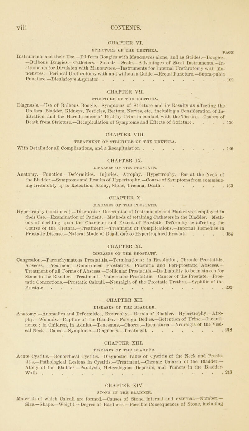 CHAPTER YI. STRICTURE OF THE URETHRA. PAGE Instruments and their Use.—Filiform Bougies with Manoeuvres alone, and as Guides.—Bougies. —Bulbous Bougies.—Catheters.—Sounds.—Scale.—Advantages of Steel Instruments.—In- struments for Divulsion with Manoeuvres.—Instruments for Internal Urethrotomy with Ma- noeuvres.—Perineal Urethrotomy with and without a Guide.—Rectal Puncture.—Supra-pubic Puncture.—Dieulafoy’s Aspirator 109. CHAPTER VII. STRICTURE OF THE URETHRA. Diagnosis.—Use of Bulbous Bougie.—Symptoms of Stricture and its Results as affecting the Urethra, Bladder, Kidneys, Testicles, Rectum, Nerves, etc., including a Consideration of In- filtration, and the Harmlessness of Healthy Urine in contact with the Tissues.—Causes of Death from Stricture.—Recapitulation of Symptoms and Effects of Stricture . . . . 130 CHAPTER VIII. TREATMENT OF STRICTURE OF THE URETHRA. With Details for all Complications, and a Recapitulation 146 CHAPTER IX. DISEASES OF THE PROSTATE. Anatomy.—Function.—Deformities.—Injuries.—Atrophy.—Hypertrophy.—Bar at the Neck of the Bladder.—Symptoms and Results of Hypertrophy.—Course of Symptoms from commenc- ing Irritability up to Retention, Atony, Stone, Uraemia, Death 169 CHAPTER X. DISEASES OF THE PROSTATE. Hypertrophy (continued).—Diagnosis ; Description of Instruments and Manoeuvres employed in their Use.—Examination of Patient.—Methods of retaining Catheters in the Bladder.—Meth- ods of deciding upon the Character and Extent of Prostatic Deformity as affecting the Course of the Urethra.—Treatment.—Treatment of Complications.—Internal Remedies in Prostatic Disease.—Natural Mode of Death due to Hypertrophied Prostate . . . .184 CHAPTER XI. DISEASES OF THE PROSTATE. Congestion.—Parenchymatous Prostatitis.—Terminations : in Resolution, Chronic Prostatitis, Abscess.—Treatment.—Gonorrhoeal Prostatitis.—Prostatic and Peri-prostatic Abscess.— Treatment of all Forms of Abscess.—Follicular Prostatitis.—Its Liability to be mistaken for Stone in the Bladder.—Treatment.—Tubercular Prostatitis.—Cancer of the Prostate.—Pros- tatic Concretions.—Prostatic Calculi.—Neuralgia of the Prostatic Urethra.—Syphilis of the Prostate 205 CHAPTER XII. DISEASES OF THE BLADDER. Anatomy.—Anomalies and Deformities, Exstrophy.—Hernia of Bladder.—Hypertrophy.—Atro- phy.—Wounds.—Rupture of the Bladder.—Foreign Bodies.—Retention of Urine.—Inconti- nence : in Children, in Adults.—Tenesmus.—Chorea.—Hsematuria.—Neuralgia of the Vesi- cal Neck.—Cause.—Symptoms.—Diagnosis.—Treatment 218 / CHAPTER XIII. DISEASES OF THE BLADDER. Acute Cystitis.—Gonorrhoeal Cystitis.—Diagnostic Table of Cystitis of the Neck and Prosta- titis.—Pathological Lesions in Cystitis.—Treatment.—Chronic Catarrh of the Bladder.— Atony of the Bladder.—Paralysis, Heterologous Deposits, and Tumors in the Bladder- Walls 243 CHAPTER XIV. STONE IN THE BLADDER. Materials of which Calculi are formed.—Causes of Stone, internal and external.—Number.— Size.—Shape.—Weight.—Degree of Hardness.—Possible Consequences of Stone, including