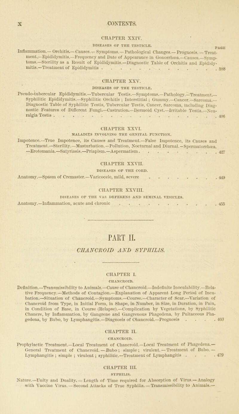 CHAPTER XXIV. DISEASES OF THE TESTICLE. PAGE Inflammation.— Orchitis.— Causes.— Symptoms.— Pathological Changes.— Prognosis. — Treat- ment.—Epididymitis.—Frequency and Date of Appearance in Gonorrhoea.—Causes.—Symp- toms.—Sterility as a Result of Epididymitis.—Diagnostic Table of Orchitis and Epididy- mitis.—Treatment of Epididymitis CHAPTER XXV. DISEASES OF THE TESTICLE. Pseudo-tubercular Epididymitis.—Tubercular Testis.—Symptoms.—Pathology.—Treatment.— Syphilitic Epididymitis—Syphilitic Orchitis ; Interstitial ; Gummy.—Cancer.—Sarcoma.— Diagnostic Table of Syphilitic Testis, Tubercular Testis, Cancer, Sarcoma, including Diag- nostic Features of Different Fungi.—Castration.—Dermoid Cyst.—Irritable Testis.—Neu- ralgia Testis . CHAPTER XXVI. MALADIES INVOLVING THE GENITAL FUNCTION. Impotence.—True Impotence, its Causes and Treatment.—False Impotence, its Causes and Treatment.—Sterility.—Masturbation.—Pollution, Nocturnal and Diurnal.—Spermatorrhoea. —Erotomania.—Satyriasis.—Priapism.—Aspermatism 427 CHAPTER XXVII. DISEASES OF THE CORD. Anatomy.—Spasm of Cremaster.—Varicocele, mild, severe 449 CHAPTER XXVIII. DISEASES OF THE VAS DEFERENS AND SEMINAL VESICLES. Anatomy.—Inflammation, acute and chronic 455 PART II. CHANCROID AND SYPHILIS. CHAPTER I. CHANCROID. Definition.—Transmiseibility to Animals.—Cause of Chancroid.—Indefinite Inoculability.—Rela- tive Frequency.—Methods of Contagion.—Explanation of Apparent Long Period of Incu- bation.—Situation of Chancroid.—Symptoms.—Course.—Character of Scar.—Variation of Chancroid from Type, in Initial Form, in Shape, in Number, in Size, in Duration, in Pain, in Condition of Base, in Course (Relapse).—Complication by Vegetations, by Syphilitic Chancre, by Inflammation, by Gangrene and Gangrenous Phagedena, by Pultaceous Pha- gedena, by Bubo, by Lymphangitis.—Diagnosis of Chancroid.—Prognosis .... 460 CHAPTER II. CHANCROID. Prophylactic Treatment.—Local Treatment of Chancroid.—Local Treatment of Phagedena.— General Treatment of Chancroid.—.Bubo; simple; virulent. — Treatment of Bubo.— Lymphangitis ; simple ; virulent; syphilitic.—Treatment of Lymphangitis .... 479 CHAPTER III. SYPHILIS. Nature.—Unity and Duality. — Length of Time required for Absorption of Virus.— Analogy with Vaccine Virus. — Second Attacks of True Syphilis. — Transmissibility to Animals.—