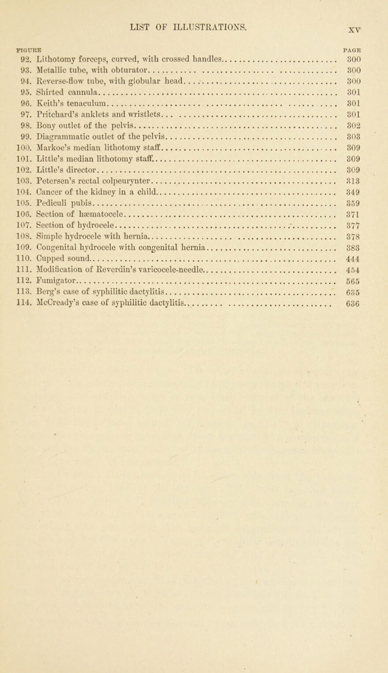 FIGURE PAGE 92. Lithotomy forceps, curved, with crossed handles 300 93. Metallic tube, with obturator 300 94. Reverse-flow tube, with globular head. . . . 300 95. Shirted cannula 301 96. Keith’s tenaculum 301 97. Pritchard’s anklets and wristlets 301 98. Bony outlet of the pelvis 302 99. Diagrammatic outlet of the pelvis 303 100. Markoe’s median lithotomy staff 309 101. Little’s median lithotomy staff. 309 102. Little’s director 309 103. Petersen’s rectal colpeurynter 313 104. Cancer of the kidney in a child 349 105. Pediculi pubis 359 106. Section of haematocele 371 107. Section of hydrocele • 377 108. Simple hydrocele with hernia 378 109. Congenital hydrocele with congenital hernia 383 110. Cupped sound 444 111. Modification of Reverdin’s varicocele-needle 454 112. Fumigator 565 113. Berg’s case of syphilitic dactylitis 635 114. McCready’s case of syphilitic dactylitis 636