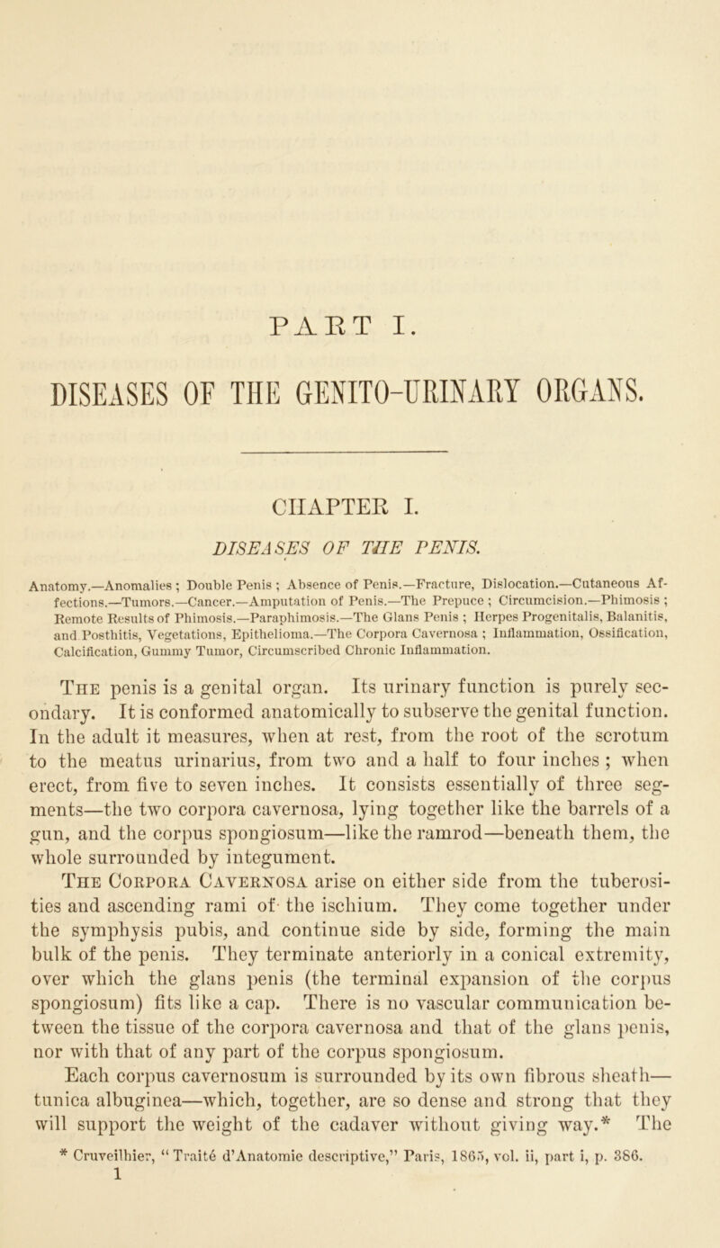 DISEASES OF THE GENITO-URINARY ORGANS. CHAPTER I. DISEASES OF THE PENIS. Anatomy.—Anomalies ; Double Penis ; Absence of Penis.—Fracture, Dislocation.—Cutaneous Af- fections.—Tumors.—Cancer.—Amputation of Penis.—The Prepuce ; Circumcision.—Phimosis ; Remote Results of Phimosis.—Paraphimosis.—The Gians Penis ; Herpes Progenitalis, Balanitis, and Posthitis, Vegetations, Epithelioma.—The Corpora Cavernosa ; Inflammation, Ossification, Calcification, Gummy Tumor, Circumscribed Chronic Inflammation. The penis is a genital organ. Its urinary function is purely sec- ondary. It is conformed anatomically to subserve the genital function. In the adult it measures, when at rest, from the root of the scrotum to the meatus urinarius, from two and a half to four inches ; when erect, from five to seven inches. It consists essentially of three seg- ments—the two corpora cavernosa, lying together like the barrels of a gun, and the corpus spongiosum—like the ramrod—beneath them, the whole surrounded by integument. The Corpora Cavernosa arise on either side from the tuberosi- ties and ascending rami of- the ischium. They come together under the symphysis pubis, and continue side by side, forming the main bulk of the penis. They terminate anteriorly in a conical extremity, over which the glans penis (the terminal expansion of the corpus spongiosum) fits like a cap. There is no vascular communication be- tween the tissue of the corpora cavernosa and that of the glans penis, nor with that of any part of the corpus spongiosum. Each corpus cavernosum is surrounded by its own fibrous sheath— tunica albuginea—which, together, are so dense and strong that they will support the weight of the cadaver without giving way.* The * Cruveilhier, “ Traite d’Anatomie descriptive,” Paris, 1865, vol. ii, part i, p. 386. 1