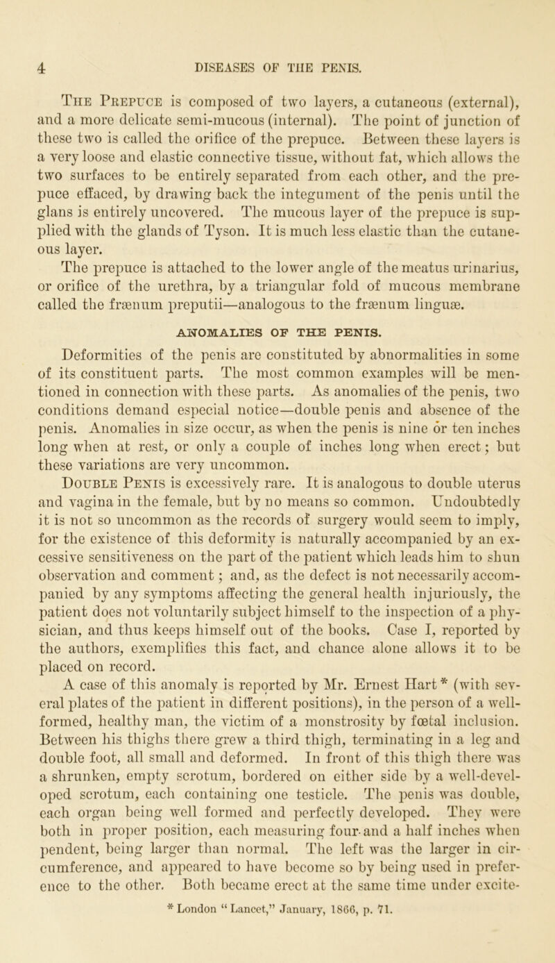 The Prepuce is composed of two layers, a cutaneous (external), and a more delicate semi-mucous (internal). The point of junction of these two is called the orifice of the prepuce. Between these la}rers is a very loose and elastic connective tissue, without fat, which allows the two surfaces to be entirely separated from each other, and the pre- puce effaced, by drawing back the integument of the penis until the glans is entirely uncovered. The mucous layer of the prepuce is sup- plied with the glands of Tyson. It is much less elastic than the cutane- ous layer. The prepuce is attached to the lower angle of the meatus urinarius, or orifice of the urethra, by a triangular fold of mucous membrane called the fraenum preputii—analogous to the fraenum linguae. ANOMALIES OF THE PENIS. Deformities of the penis are constituted by abnormalities in some of its constituent parts. The most common examples will be men- tioned in connection with these parts. As anomalies of the penis, two conditions demand especial notice—double penis and absence of the penis. Anomalies in size occur, as when the penis is nine or ten inches long when at rest, or only a couple of inches long when erect; but these variations are very uncommon. Double Penis is excessively rare. It is analogous to double uterus and vagina in the female, but by no means so common. Undoubtedly it is not so uncommon as the records of surgery would seem to imply, for the existence of this deformity is naturally accompanied by an ex- cessive sensitiveness on the part of the patient which leads him to shun observation and comment; and, as the defect is not necessarily accom- panied by any symptoms affecting the general health injuriously, the patient does not voluntarily subject himself to the inspection of a phy- sician, and thus keeps himself out of the books. Case I, reported by the authors, exemplifies this fact, and chance alone allows it to be placed on record. A case of this anomaly is reported by Mr. Ernest Hart * (with sev- eral plates of the patient in different positions), in the person of a well- formed, healthy man, the victim of a monstrosity by foetal inclusion. Between his thighs there grew a third thigh, terminating in a leg and double foot, all small and deformed. In front of this thigh there was a shrunken, empty scrotum, bordered on either side by a well-devel- oped scrotum, each containing one testicle. The penis was double, each organ being well formed and perfectly developed. They were both in proper position, each measuring four-and a half inches when pendent, being larger than normal. The left was the larger in cir- cumference, and appeared to have become so by being used in prefer- ence to the other. Both became erect at the same time under excite- * London “Lancet,” January, 1866, p. 71.