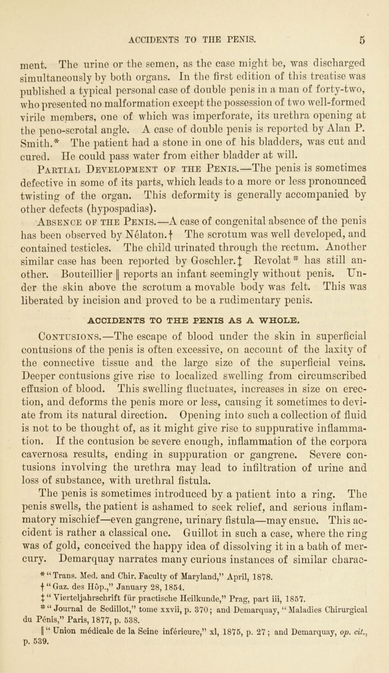 ACCIDENTS TO THE PENIS. ment. The urine or the semen, as the case might be, was discharged simultaneously by both organs. In the first edition of this treatise was published a typical personal case of double penis in a man of forty-two, who presented no malformation except the possession of two well-formed virile members, one of which was imperforate, its urethra opening at the peno-scrotal angle. A case of double penis is reported by Alan P. Smith.* The patient had a stone in one of his bladders, was cut and cured. He could pass water from either bladder at will. Partial Development of the Penis.—The penis is sometimes defective in some of its parts, which leads to a more or less pronounced twisting of the organ. This deformity is generally accompanied by other defects (hypospadias). Absence of the Penis.—A case of congenital absence of the penis has been observed by Nelaton.f The scrotum was well developed, and contained testicles. The child urinated through the rectum. Another similar case has been reported by Goschler. J Revolat# has still an- other. Bouteillier || reports an infant seemingly without penis. Un- der the skin above the scrotum a movable body was felt. This was liberated by incision and proved to be a rudimentary penis. ACCIDENTS TO THE PENIS AS A WHOLE. Contusions.—The escape of blood under the skin in superficial contusions of the penis is often excessive, on account of the laxity of the connective tissue and the large size of the superficial veins. Deeper contusions give rise to localized swelling from circumscribed effusion of blood. This swelling fluctuates, increases in size on erec- tion, and deforms the penis more or less, causing it sometimes to devi- ate from its natural direction. Opening into such a collection of fluid is not to be thought of, as it might give rise to suppurative inflamma- tion. If the contusion be severe enough, inflammation of the corpora cavernosa results, ending in suppuration or gangrene. Severe con- tusions involving the urethra may lead to infiltration of urine and loss of substance, with urethral fistula. The penis is sometimes introduced by a patient into a ring. The penis swells, the patient is ashamed to seek relief, and serious inflam- matory mischief—even gangrene, urinary fistula—may ensue. This ac- cident is rather a classical one. Guillot in such a case, where the ring was of gold, conceived the happy idea of dissolving it in a bath of mer- cury. Demarquay narrates many curious instances of similar charac- *“ Trans. Med. and Chir. Faculty of Maryland,” April, 1878. f“Gaz. des Hop.,” January 28, 1854. \ “ Vierteljahrschrift fur practische Heilkunde,” Drag, part iii, 1857. #u Journal de Sedillot,” tome xxvii, p. 370; and Demarquay, “Maladies Ckirurgical du Penis,” Paris, 1877, p. 538. 1 “ Union medicale de la Seine inferieure,” xl, 1875, p. 27 ; and Demarquay, op. cit., p. 539.