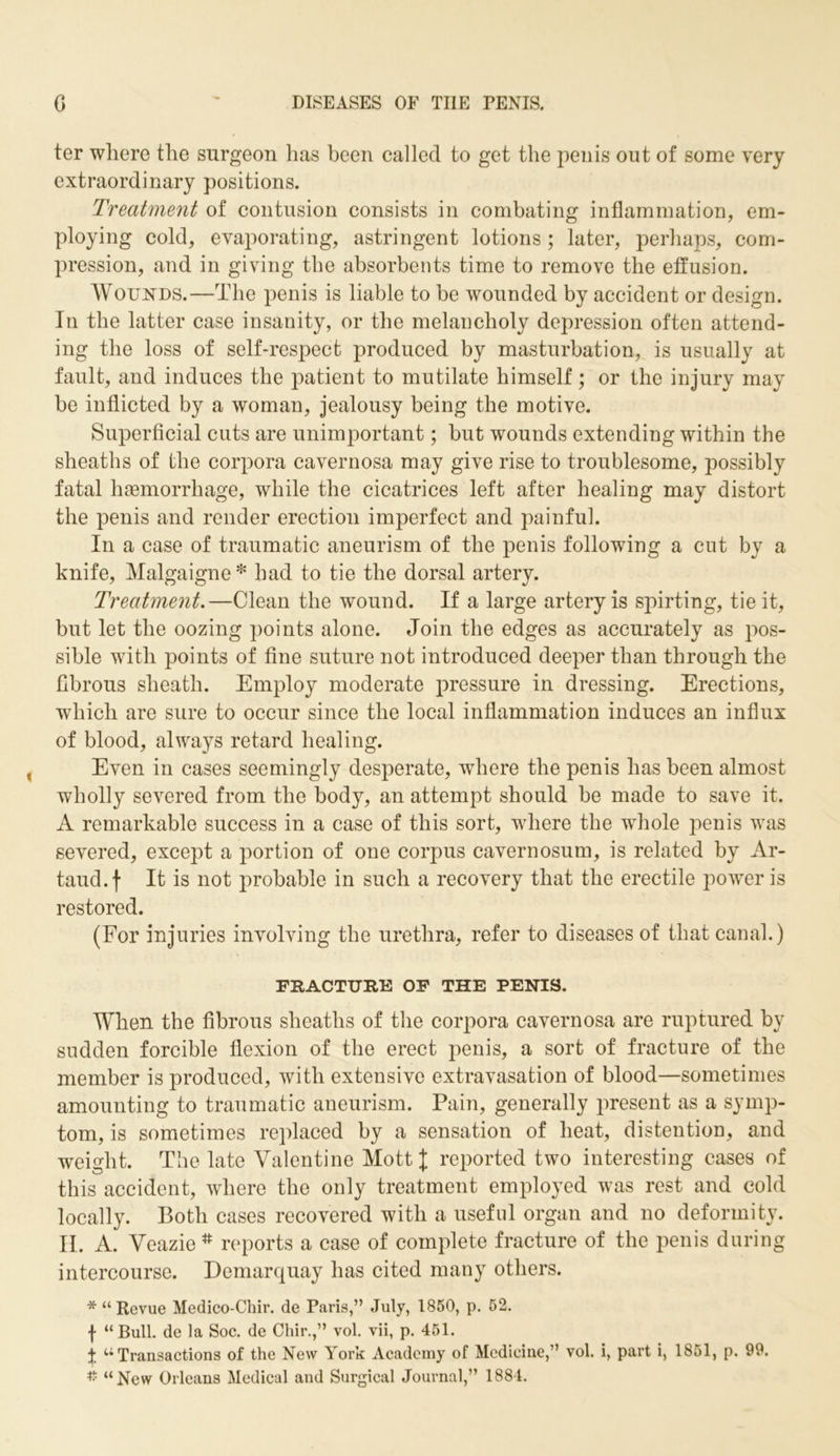 ter where the surgeon has been called to get the penis out of some very extraordinary positions. Treatment of contusion consists in combating inflammation, em- ploying cold, evaporating, astringent lotions ; later, perhaps, com- pression, and in giving the absorbents time to remove the effusion. Wounds.—The penis is liable to be wounded by accident or design. In the latter case insanity, or the melancholy depression often attend- ing the loss of self-respect produced by masturbation, is usually at fault, and induces the patient to mutilate himself; or the injury may be inflicted by a woman, jealousy being the motive. Superficial cuts are unimportant; but wounds extending within the sheaths of the corpora cavernosa may give rise to troublesome, possibly fatal haemorrhage, while the cicatrices left after healing may distort the penis and render erection imperfect and painful. In a case of traumatic aneurism of the penis following a cut by a knife, Malgaigne* had to tie the dorsal artery. Treatment.—Clean the wound. If a large artery is spirting, tie it, but let the oozing points alone. Join the edges as accurately as pos- sible with points of fine suture not introduced deeper than through the fibrous sheath. Employ moderate pressure in dressing. Erections, which are sure to occur since the local inflammation induces an influx of blood, always retard healing. Even in cases seemingly desperate, where the penis has been almost wholly severed from the body, an attempt should be made to save it. A remarkable success in a case of this sort, where the whole penis was severed, except a portion of one corpus cavernosum, is related by Ar- taud. f It is not probable in such a recovery that the erectile power is restored. (For injuries involving the urethra, refer to diseases of that canal.) FRACTURE OF THE PENIS. When the fibrous sheaths of the corpora cavernosa are ruptured by sudden forcible flexion of the erect penis, a sort of fracture of the member is produced, with extensive extravasation of blood—sometimes amounting to traumatic aneurism. Pain, generally present as a symp- tom, is sometimes replaced by a sensation of heat, distention, and weight. The late Valentine Mott J reported two interesting cases of this accident, where the only treatment employed was rest and cold locally. Both cases recovered with a useful organ and no deformity. II. A. Veazie # reports a case of complete fracture of the penis during intercourse. Demarquay has cited many others. * “Revue Medico-Chir. de Paris,” July, 1850, p. 52. f “Bull, de la Soc. de Chir.,” vol. vii, p. 451. t u Transactions of the New York Academy of Medicine,” vol. i, part i, 1851, p. 99.