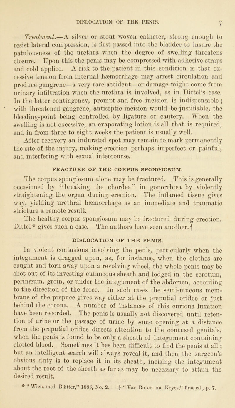 Treatment.—A silver or stout woven catheter, strong enough to resist lateral compression, is first passed into the bladder to insure the patulousness of the urethra when the degree of swelling threatens closure. Upon this the penis may be compressed with adhesive straps and cold applied. A risk to the patient in this condition is that ex- cessive tension from internal haemorrhage may arrest circulation and produce gangrene—a very rare accident—or damage might come from urinary infiltration when the urethra is involved, as in Dittel’s case. In the latter contingency, prompt and free incision is indispensable ; with threatened gangrene, antiseptic incision would be justifiable, the bleeding-point being controlled by ligature or cautery. When the swelling is not excessive, an evaporating lotion is all that is required, and in from three to eight weeks the patient is usually well. After recovery an indurated spot may remain to mark permanently the site of the injury, making erection perhaps imperfect or painful, and interfering with sexual intercourse. FRACTURE OF THE CORPUS SPONGIOSUM. The corpus spongiosum alone may be fractured. This is generally occasioned by “breaking the chordee” in gonorrhoea by violently straightening the organ during erection. The inflamed tissue gives way, yielding urethral haemorrhage as an immediate and traumatic stricture a remote result. The healthy corpus spongiosum may be fractured during erection. Dittel* gives such a case. The authors have seen another, f DISLOCATION OF THE PENIS. In violent contusions involving the penis, particularly when the integument is dragged upon, as, for instance, when the clothes are caught and torn away upon a revolving wheel, the whole penis may be shot out of its investing cutaneous sheath and lodged in the scrotum, perinteum, groin, or under the integument of the abdomen, according to the direction of the force. In such cases the semi-mucous mem- brane of the prepuce gives way either at the preputial orifice or just behind the corona. A number of instances of this curious luxation have been recorded. The penis is usually not discovered until reten- tion of urine or the passage of urine by some opening at a distance from the preputial orifice directs attention to the contused genitals, when the penis is found to be only a sheath of integument containing clotted blood. Sometimes it has been difficult to find the penis at all; but an intelligent search will always reveal it, and then the surgeon’s obvious duty is to replace it in its sheath, incising the integument about the root of the sheath as far as may be necessary to attain the desired result. “ Wien. med. Blatter,” 1885, No. 2. •}• “ Van Buren and Keyes,” first cd., p. 7.
