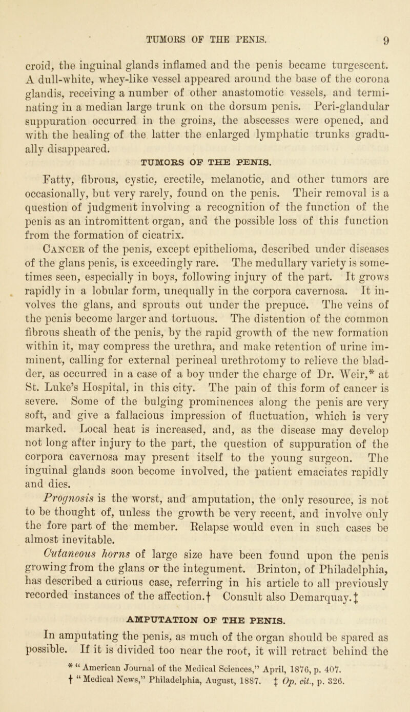 croid, the inguinal glands inflamed and the penis became turgescent. A dull-white, whey-like vessel appeared around the base of the corona glandis, receiving a number of other anastomotic vessels, and termi- nating in a median large trunk on the dorsum penis. Peri-glandular suppuration occurred in the groins, the abscesses were opened, and with the healing of the latter the enlarged lymphatic trunks gradu- ally disappeared. TUMORS OF THE PENIS. Fatty, fibrous, cystic, erectile, melanotic, and other tumors are occasionally, but very rarely, found on the penis. Their removal is a question of judgment involving a recognition of the function of the penis as an intromittent organ, and the possible loss of this function from the formation of cicatrix. Cancer of the penis, except epithelioma, described under diseases of the glans penis, is exceedingly rare. The medullary variety is some- times seen, especially in boys, following injury of the part. It grows rapidly in a lobular form, unequally in the corpora cavernosa. It in- volves the glans, and sprouts out under the prepuce. The veins of the penis become larger and tortuous. The distention of the common fibrous sheath of the penis, by the rapid growth of the new formation within it, may compress the urethra, and make retention of urine im- minent, calling for external perineal urethrotomy to relieve the blad- der, as occurred in a case of a boy under the charge of Dr. Weir,* at St. Luke’s Hospital, in this city. The pain of this form of cancer is severe. Some of the bulging prominences along the penis are very soft, and give a fallacious impression of fluctuation, which is very marked. Local heat is increased, and, as the disease may develop not long after injury to the part, the question of suppuration of the corpora cavernosa may present itself to the young surgeon. The inguinal glands soon become involved, the patient emaciates rapidly and dies. Prognosis is the worst, and amputation, the only resource, is not to be thought of, unless the growth be very recent, and involve only the fore part of the member. Relapse would even in such cases be almost inevitable. Cutaneous horns of large size have been found upon the penis growing from the glans or the integument. Brinton, of Philadelphia, has described a curious case, referring in his article to all previously recorded instances of the affection, f Consult also Demarquay. J AMPUTATION OF THE PENIS. In amputating the penis, as much of the organ should be spared as possible. If it is divided too near the root, it will retract behind the * “ American Journal of the Medical Sciences,” April, 1876, p. 407. t “Medical News,” Philadelphia, August, 18S7. f Op. tit., p. 326.