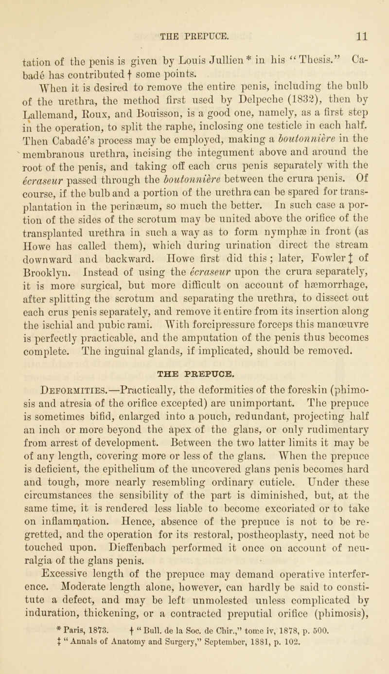 tation of the penis is given by Louis Jullien* in his “ Thesis/'’ Ca- bade lias contributed f some points. When it is desired to remove the entire penis, including the bulb of the urethra, the method first used by Delpeche (1832), then by Lallemand, Roux, and Bouisson, is a good one, namely, as a first step in the operation, to split the raphe, inclosing one testicle in each half. Then Cabade’s process may be employed, making a boutonniere in the ' membranous urethra, incising the integument above and around the root of the penis, and taking off each crus penis separately with the ecraseur passed through the boutonniere between the crura penis. Of course, if the bulb and a portion of the urethra can be spared for trans- plantation in the perinaeum, so much the better. In such case a por- tion of the sides of the scrotum may be united above the orifice of the transplanted urethra in such a way as to form nympliae in front (as Howe has called them), which during urination direct the stream downward and backward. Howe first did this; later, FowlerJ of Brooklyn. Instead of using the ecraseur upon the crura separately, it is more surgical, but more difficult on account of haemorrhage, after splitting the scrotum and separating the urethra, to dissect out each crus penis separately, and remove it entire from its insertion along the ischial and pubic rami. With forcipressure forceps this manoeuvre is perfectly practicable, and the amputation of the penis thus becomes complete. The inguinal glands, if implicated, should be removed. THE PREPUCE. Deformities.—Practically, the deformities of the foreskin (phimo- sis and atresia of the orifice excepted) are unimportant. The prepuce is sometimes bifid, enlarged into a pouch, redundant, projecting half an inch or more beyond the apex of the glans, or only rudimentary from arrest of development. Between the two latter limits it may be of any length, covering more or less of the glans. When the prepuce is deficient, the epithelium of the uncovered glans penis becomes hard and tough, more nearly resembling ordinary cuticle. Under these circumstances the sensibility of the part is diminished, but, at the same time, it is rendered less liable to become excoriated or to take on inflammation. Hence, absence of the prepuce is not to be re- gretted, and the operation for its restoral, postheoplasty, need not be touched upon. Dieffenbach performed it once on account of neu- ralgia of the glans penis. Excessive length of the prepuce may demand operative interfer- ence. Moderate length alone, however, can hardly be said to consti- tute a defect, and may be left unmolested unless complicated by induration, thickening, or a contracted preputial orifice (phimosis), * Paris, 18^73. f “ Bull, de la Soc. de Chir.,” tome iv, 1878, p. 500. X “Annals of Anatomy and Surgery,” September, 1881, p. 102.