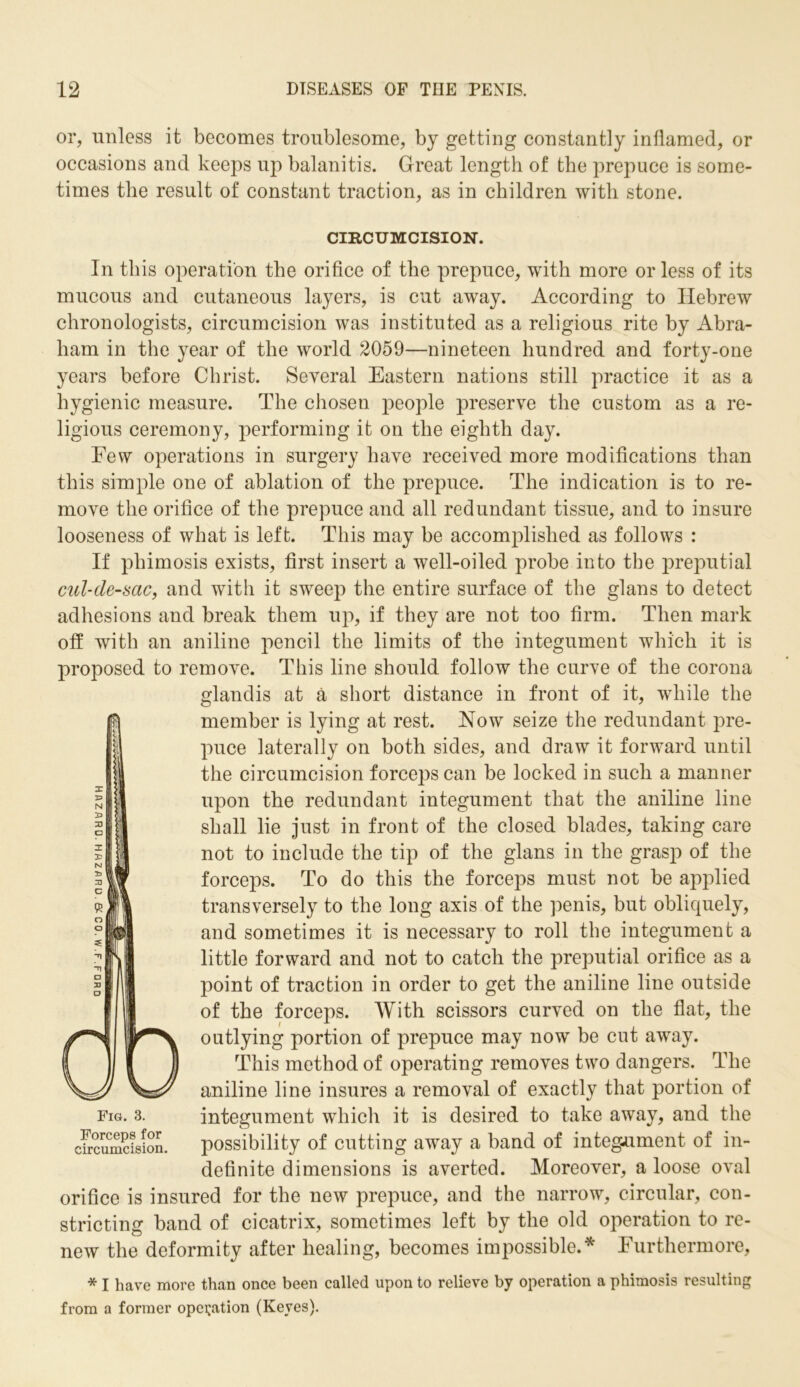 or, unless it becomes troublesome, by getting constantly inflamed, or occasions and keeps up balanitis. Great length of the prepuce is some- times the result of constant traction, as in children with stone. CIRCUMCISION. In this operation the orifice of the prepuce, with more or less of its mucous and cutaneous layers, is cut away. According to Hebrew chronologists, circumcision was instituted as a religious rite by Abra- ham in the year of the world 2059—nineteen hundred and forty-one years before Christ. Several Eastern nations still practice it as a hygienic measure. The chosen people preserve the custom as a re- ligious ceremony, performing it on the eighth day. Few operations in surgery have received more modifications than this simple one of ablation of the prepuce. The indication is to re- move the orifice of the prepuce and all redundant tissue, and to insure looseness of what is left. This may be accomplished as follows : If phimosis exists, first insert a well-oiled probe into the preputial cul-de-sac, and with it sweep the entire surface of the glans to detect adhesions and break them up, if they are not too firm. Then mark off with an aniline pencil the limits of the integument which it is proposed to remove. This line should follow the curve of the corona glandis at a short distance in front of it, while the member is lying at rest. Now seize the redundant pre- puce laterally on both sides, and draw it forward until the circumcision forceps can be locked in such a manner upon the redundant integument that the aniline line shall lie just in front of the closed blades, taking care not to include the tip of the glans in the grasp of the forceps. To do this the forceps must not be applied transversely to the long axis of the penis, but obliquely, and sometimes it is necessary to roll the integument a little forward and not to catch the preputial orifice as a point of traction in order to get the aniline line outside of the forceps. With scissors curved on the flat, the outlying portion of prepuce may now be cut away. This method of operating removes two dangers. The aniline line insures a removal of exactly that portion of integument which it is desired to take away, and the possibility of cutting away a band of integ-ument of in- definite dimensions is averted. Moreover, a loose oval orifice is insured for the new prepuce, and the narrow, circular, con- stricting band of cicatrix, sometimes left by the old operation to re- new the deformity after healing, becomes impossible.* Furthermore, * I have more than once been called upon to relieve by operation a phimosis resulting from a former operation (Keyes). Fig. 3. Forceps for circumcision.