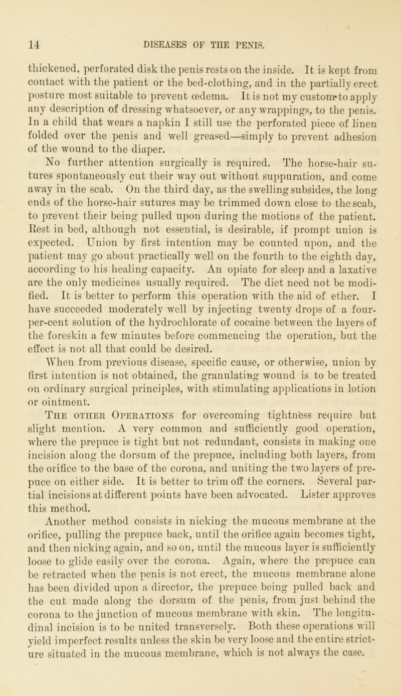 thickened, perforated disk the penis rests on the inside. It is kept from contact with the patient or the bed-clothing, and in the partially erect posture most suitable to prevent oedema. It is not my custom*to apply any description of dressing whatsoever, or any wrappings, to the penis. In a child that wears a napkin I still use the perforated piece of linen folded over the penis and well greased—simply to prevent adhesion of the wound to the diaper. No further attention surgically is required. The horse-hair su- tures spontaneously cut their way out without suppuration, and come away in the scab. On the third day, as the swelling subsides, the long ends of the liorse-hair sutures may be trimmed down close to the scab, to prevent their being pulled upon during the motions of the patient. Rest in bed, although not essential, is desirable, if prompt union is expected. Union by first intention may be counted upon, and the patient may go about practically well on the fourth to the eighth day, according to his healing capacity. An opiate for sleep and a laxative are the only medicines usually required. The diet need not be modi- fied. It is better to perform this operation with the aid of ether. I have succeeded moderately well by injecting twenty drops of a four- per-cent solution of the hydrochlorate of cocaine between the layers of the foreskin a few minutes before commencing the operation, but the effect is not all that could be desired. When from previous disease, specific cause, or otherwise, union by first intention is not obtained, the granulating wound is to be treated on ordinary surgical principles, with stimulating applications in lotion or ointment. The other Operations for overcoming tightness require but slight mention. A very common and sufficiently good operation, where the prepuce is tight but not redundant, consists in making one incision along the dorsum of the prepuce, including both layers, from the orifice to the base of the corona, and uniting the two layers of pre- puce on either side. It is better to trim off the corners. Several par- tial incisions at different points have been advocated. Lister approves this method. Another method consists in nicking the mucous membrane at the orifice, pulling the prepuce back, until the orifice again becomes tight, and then nicking again, and so on, until the mucous layer is sufficiently loose to glide easily over the corona. Again, where the prepuce can be retracted when the penis is not erect, the mucous membrane alone has been divided upon a director, the prepuce being pulled back and the cut made along the dorsum of the penis, from just behind the corona to the junction of mucous membrane with skin. The longitu- dinal incision is to be united transversely. Both these operations will yield imperfect results unless the skin be very loose and the entire strict- ure situated in the mucous membrane, which is not always the case.