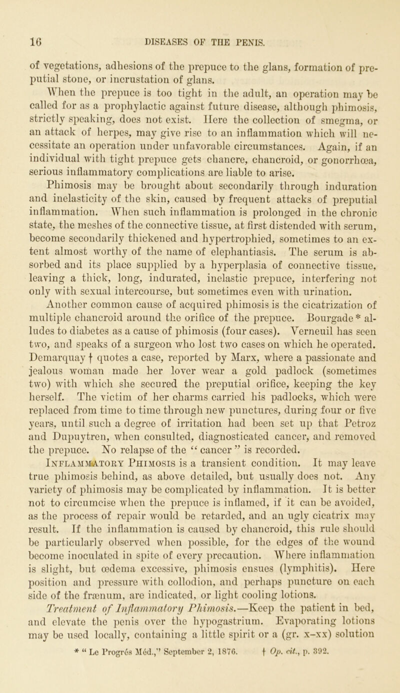 of vegetations, adhesions of the prepuce to the glans, formation of pre- putial stone, or incrustation of glans. When the prepuce is too tight in the adult, an operation may he called for as a prophylactic against future disease, although phimosis, strictly speaking, does not exist. Here the collection of smegma, or an attack of herpes, may give rise to an inflammation which will ne- cessitate an operation under unfavorable circumstances. Again, if an individual with tight prepuce gets chancre, chancroid, or gonorrhoea, serious inflammatory complications are liable to arise. Phimosis may be brought about secondarily through induration and inelasticity of the skin, caused by frequent attacks of preputial inflammation. When such inflammation is prolonged in the chronic state, the meshes of the connective tissue, at first distended with serum, become secondarily thickened and hypertrophied, sometimes to an ex- tent almost worthy of the name of elephantiasis. The serum is ab- sorbed and its place supplied by a hyperplasia of connective tissue, leaving a thick, long, indurated, inelastic prepuce, interfering not only with sexual intercourse, but sometimes even with urination. Another common cause of acquired phimosis is the cicatrization of multiple chancroid around the orifice of the prepuce. Bourgade* al- ludes to diabetes as a cause of phimosis (four cases). Verneuil has seen two, and speaks of a surgeon who lost two cases on which he operated. Demarquay f quotes a case, reported by Marx, where a passionate and jealous woman made her lover wrear a gold padlock (sometimes two) with which she secured the preputial orifice, keeping the key herself. The victim of her charms carried his padlocks, which were replaced from time to time through new punctures, during four or five years, until such a degree of irritation had been set up that Petroz and Dupuytren, when consulted, diagnosticated cancer, and removed the prepuce. No relapse of the “ cancer ” is recorded. Inflammatory Phimosis is a transient condition. It may leave true phimosis behind, as above detailed, but usually does not. Any variety of phimosis may be complicated by inflammation. It is better not to circumcise when the prepuce is inflamed, if it can be avoided, as the process of repair would be retarded, and an ugly cicatrix may result. If the inflammation is caused by chancroid, this rule should be particularly observed when possible, for the edges of the wound become inoculated in spite of every precaution. Where inflammation is slight, but oedema excessive, phimosis ensues (lymphitis). Here position and pressure with collodion, and perhaps puncture on each side of the fraenum, are indicated, or light cooling lotions. Treatment of Inflammatory Phimosis.—Keep the patient in bed, and elevate the penis over the hypogastrium. Evaporating lotions may be used locally, containing a little spirit or a (gr. x-xx) solution * “ Le Progres Med.,” September 2, 1876. f Op. cit., p. 392.