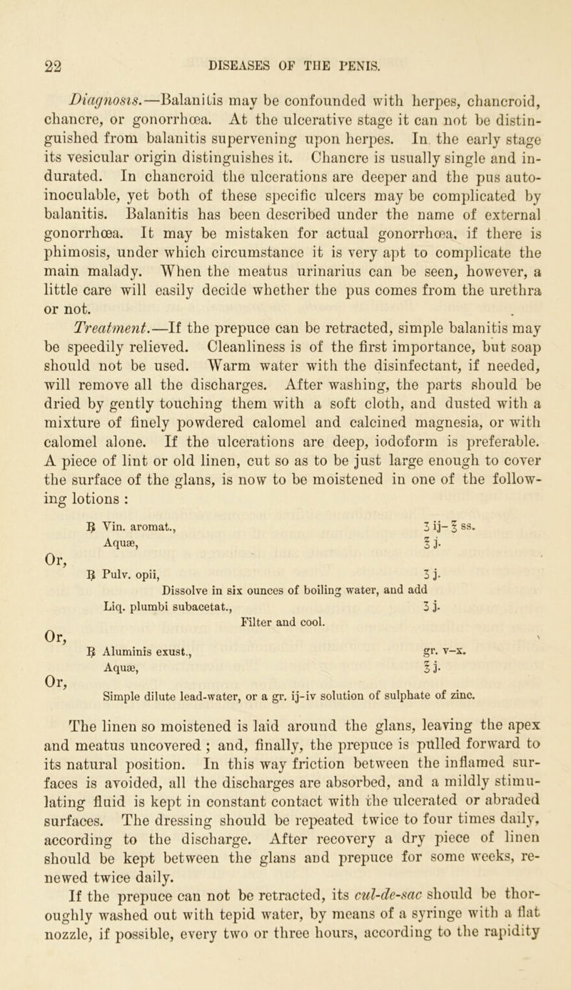 Diagnosis.—Balanitis may be confounded with herpes, chancroid, chancre, or gonorrhoea. At the ulcerative stage it can not be distin- guished from balanitis supervening upon herpes. In the early stage its vesicular origin distinguishes it. Chancre is usually single and in- durated. In chancroid the ulcerations are deeper and the pus auto- inoculable, yet both of these specific ulcers may be complicated by balanitis. Balanitis has been described under the name of external gonorrhoea. It may be mistaken for actual gonorrhoea, if there is phimosis, under which circumstance it is very apt to complicate the main malady. When the meatus urinarius can be seen, however, a little care will easily decide whether the pus comes from the urethra or not. Treatment.—If the prepuce can be retracted, simple balanitis may be speedily relieved. Cleanliness is of the first importance, but soap should not be used. Warm water with the disinfectant, if needed, will remove all the discharges. After washing, the parts should be dried by gently touching them with a soft cloth, and dusted with a mixture of finely powdered calomel and calcined magnesia, or with calomel alone. If the ulcerations are deep, iodoform is preferable. A piece of lint or old linen, cut so as to be just large enough to cover the surface of the glans, is now to be moistened in one of the follow- ing lotions : 12 Yin. aromat., Aquae, Or, I£ Pulv. opii, 3 j. Dissolve in six ounces of boiling water, and add Liq. plumbi subacetat., 3 j. Filter and cool. Or, 12 Aluminis exust., gr. v-x. Aquae, § j. Or, Simple dilute lead-water, or a gr. ij-iv solution of sulphate of zinc. The linen so moistened is laid around the glans, leaving the apex and meatus uncovered ; and, finally, the prepuce is pulled forward to its natural position. In this way friction between the inflamed sur- faces is avoided, all the discharges are absorbed, and a mildly stimu- lating fluid is kept in constant contact with the ulcerated or abraded surfaces. The dressing should be repeated twice to four times daily, according to the discharge. After recovery a dry piece of linen should be kept between the glans and prepuce for some weeks, re- newed twice daily. If the prepuce can not be retracted, its cul-de-sac should be thor- oughly washed out with tepid water, by means of a syringe with a flat nozzle, if possible, every two or three hours, according to the rapidity 3 ij-1 ss. ! 3-